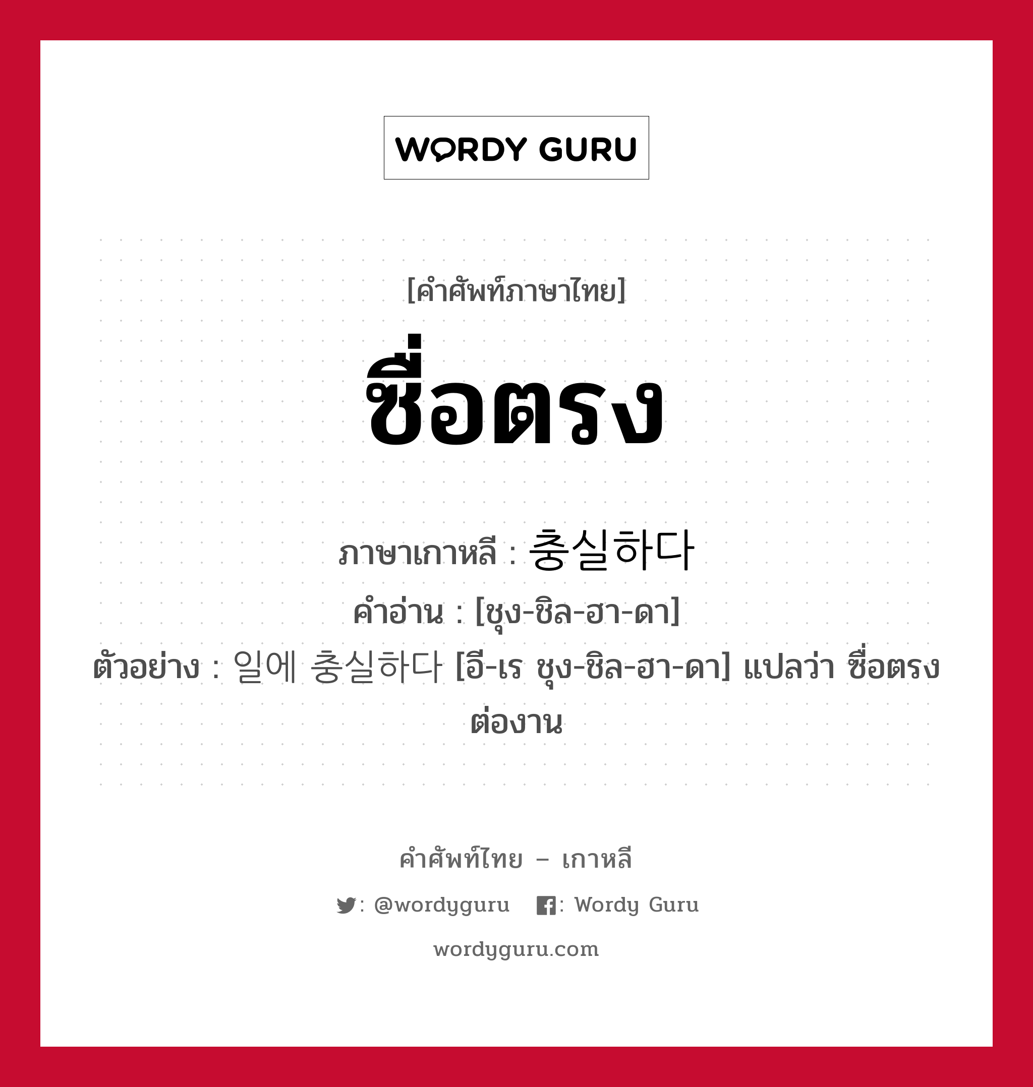 ซื่อตรง ภาษาเกาหลีคืออะไร, คำศัพท์ภาษาไทย - เกาหลี ซื่อตรง ภาษาเกาหลี 충실하다 คำอ่าน [ชุง-ชิล-ฮา-ดา] ตัวอย่าง 일에 충실하다 [อี-เร ชุง-ชิล-ฮา-ดา] แปลว่า ซื่อตรงต่องาน