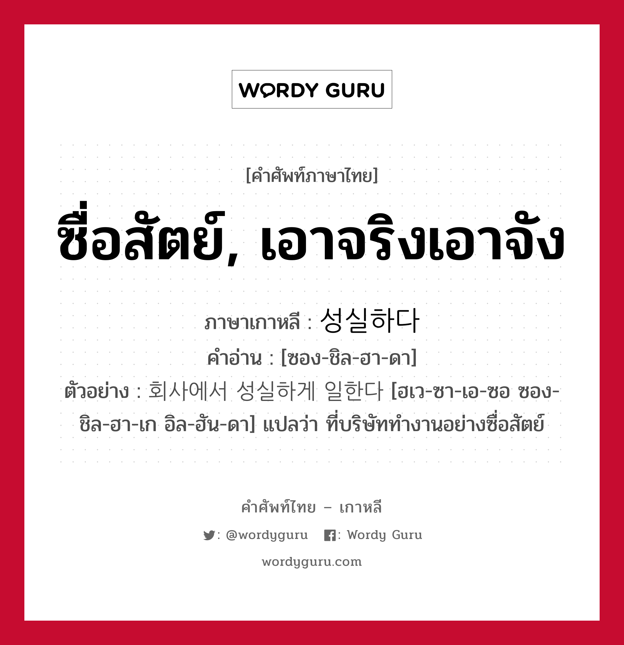 ซื่อสัตย์, เอาจริงเอาจัง ภาษาเกาหลีคืออะไร, คำศัพท์ภาษาไทย - เกาหลี ซื่อสัตย์, เอาจริงเอาจัง ภาษาเกาหลี 성실하다 คำอ่าน [ซอง-ชิล-ฮา-ดา] ตัวอย่าง 회사에서 성실하게 일한다 [ฮเว-ซา-เอ-ซอ ซอง-ชิล-ฮา-เก อิล-ฮัน-ดา] แปลว่า ที่บริษัททำงานอย่างซื่อสัตย์