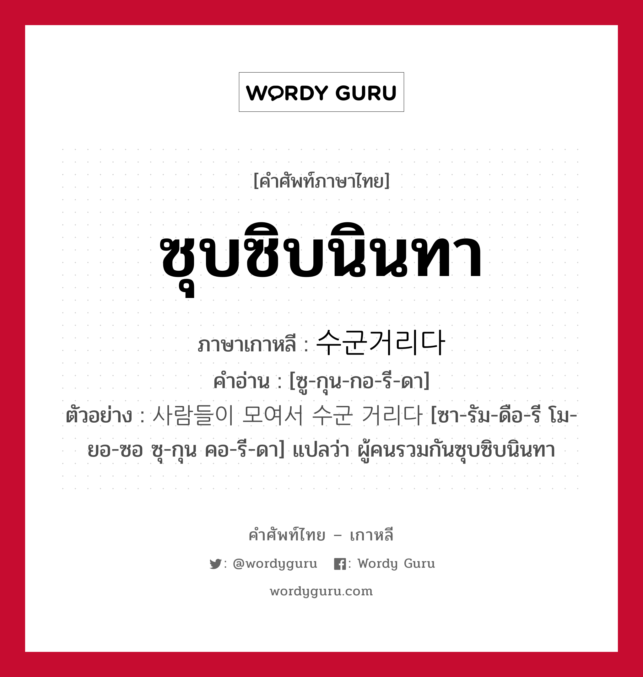 ซุบซิบนินทา ภาษาเกาหลีคืออะไร, คำศัพท์ภาษาไทย - เกาหลี ซุบซิบนินทา ภาษาเกาหลี 수군거리다 คำอ่าน [ซู-กุน-กอ-รี-ดา] ตัวอย่าง 사람들이 모여서 수군 거리다 [ซา-รัม-ดือ-รี โม-ยอ-ซอ ซุ-กุน คอ-รี-ดา] แปลว่า ผู้คนรวมกันซุบซิบนินทา