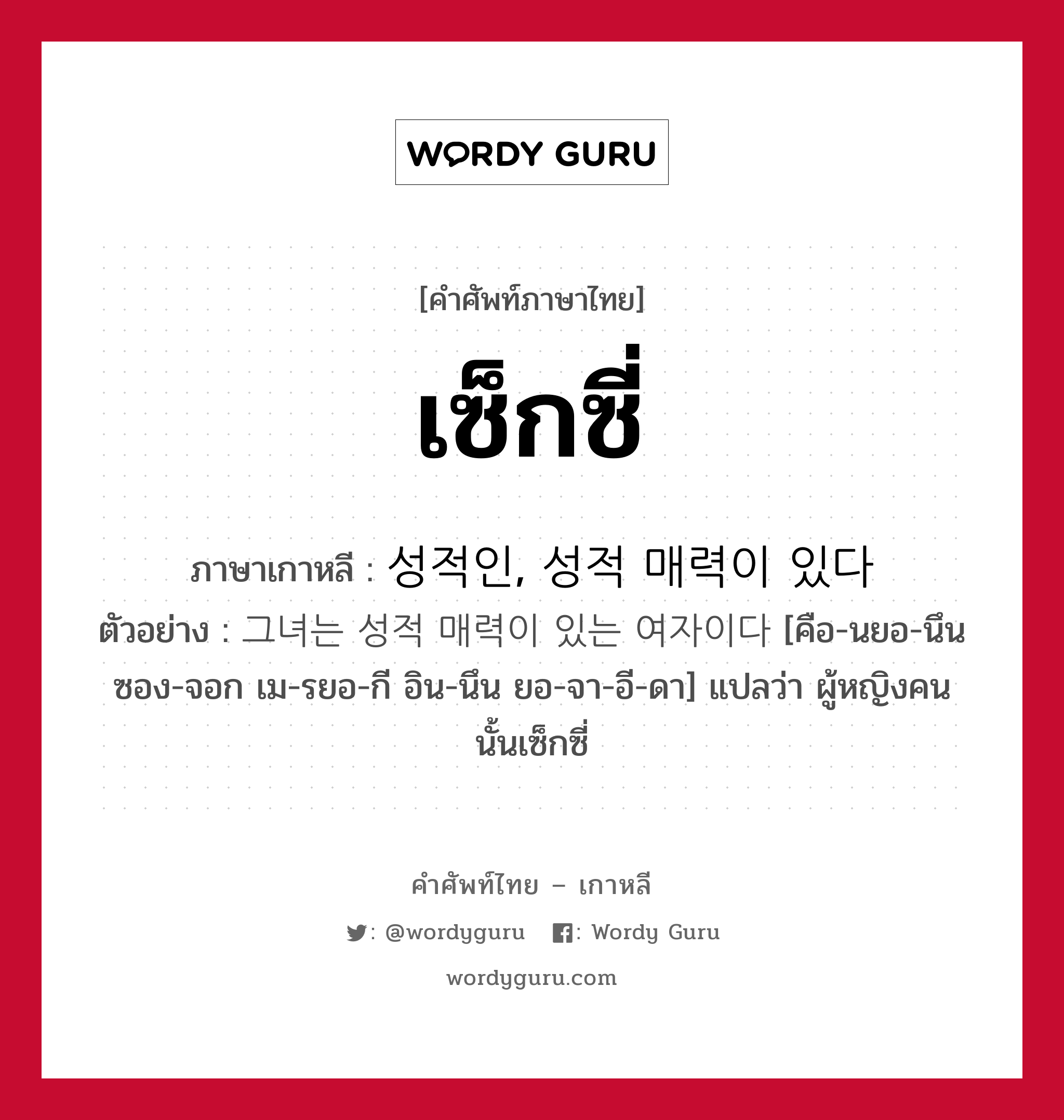 เซ็กซี่ ภาษาเกาหลีคืออะไร, คำศัพท์ภาษาไทย - เกาหลี เซ็กซี่ ภาษาเกาหลี 성적인, 성적 매력이 있다 ตัวอย่าง 그녀는 성적 매력이 있는 여자이다 [คือ-นยอ-นึน ซอง-จอก เม-รยอ-กี อิน-นึน ยอ-จา-อี-ดา] แปลว่า ผู้หญิงคนนั้นเซ็กซี่