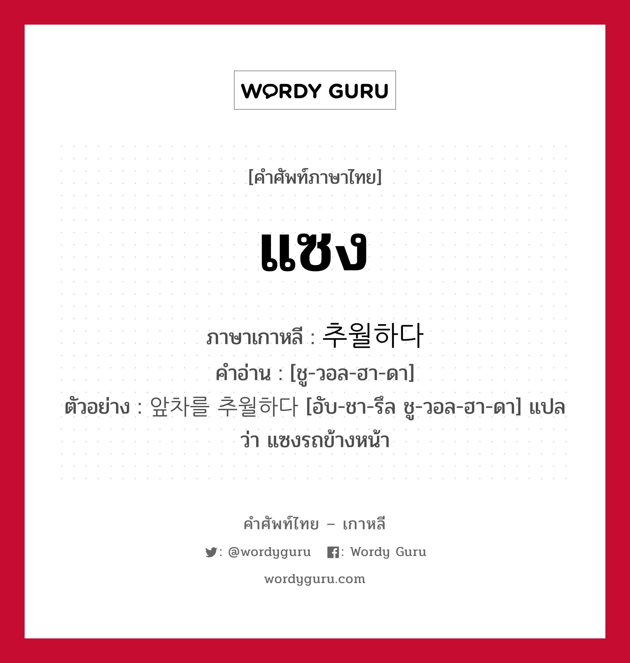 แซง ภาษาเกาหลีคืออะไร, คำศัพท์ภาษาไทย - เกาหลี แซง ภาษาเกาหลี 추월하다 คำอ่าน [ชู-วอล-ฮา-ดา] ตัวอย่าง 앞차를 추월하다 [อับ-ชา-รึล ชู-วอล-ฮา-ดา] แปลว่า แซงรถข้างหน้า