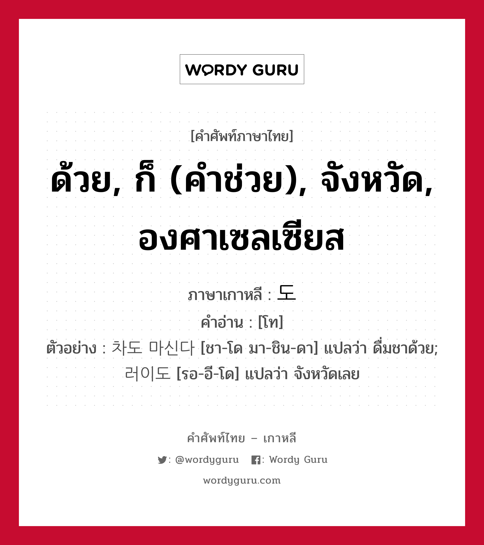 ด้วย, ก็ (คำช่วย), จังหวัด, องศาเซลเซียส ภาษาเกาหลีคืออะไร, คำศัพท์ภาษาไทย - เกาหลี ด้วย, ก็ (คำช่วย), จังหวัด, องศาเซลเซียส ภาษาเกาหลี 도 คำอ่าน [โท] ตัวอย่าง 차도 마신다 [ชา-โด มา-ชิน-ดา] แปลว่า ดื่มชาด้วย; 러이도 [รอ-อี-โด] แปลว่า จังหวัดเลย