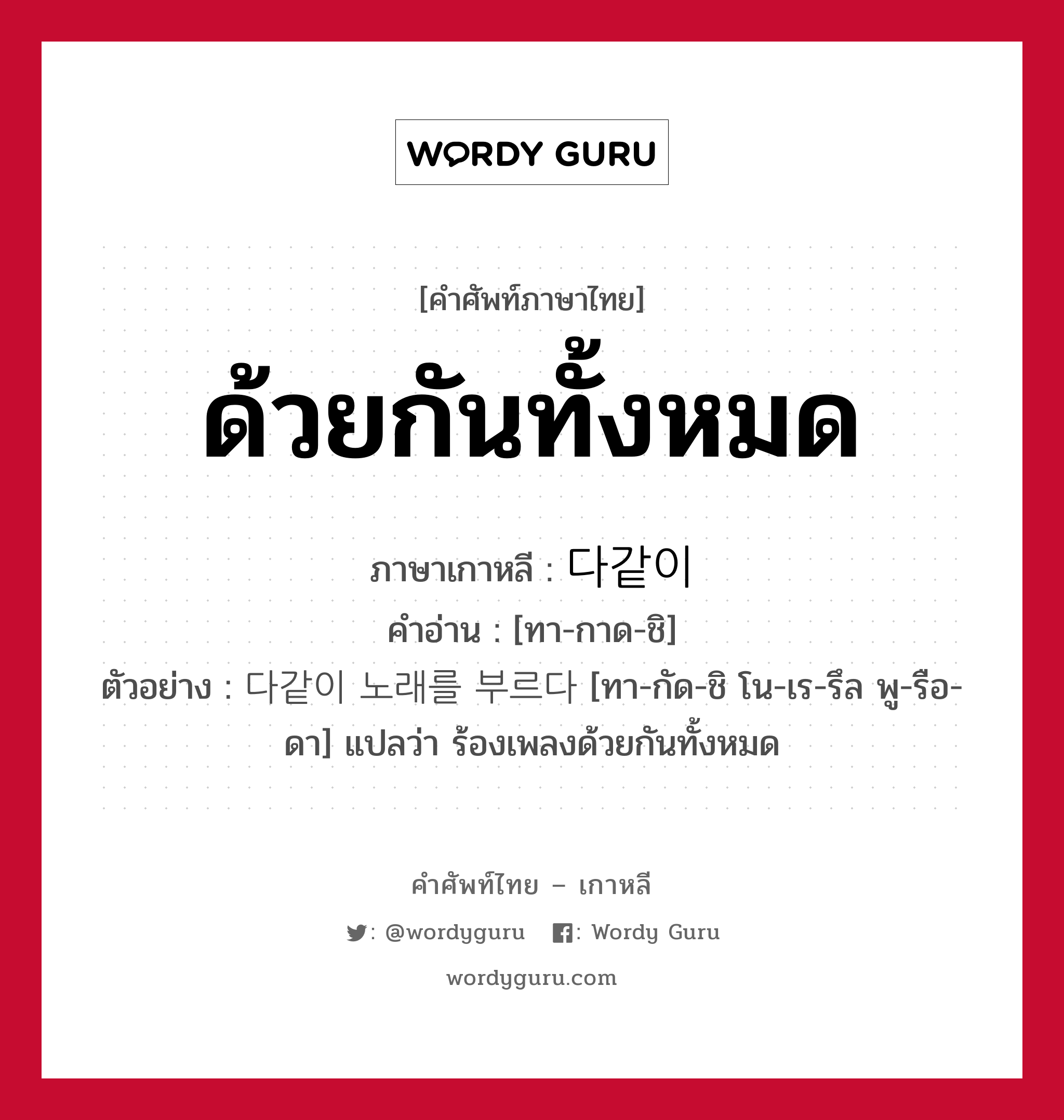 ด้วยกันทั้งหมด ภาษาเกาหลีคืออะไร, คำศัพท์ภาษาไทย - เกาหลี ด้วยกันทั้งหมด ภาษาเกาหลี 다같이 คำอ่าน [ทา-กาด-ชิ] ตัวอย่าง 다같이 노래를 부르다 [ทา-กัด-ชิ โน-เร-รึล พู-รือ-ดา] แปลว่า ร้องเพลงด้วยกันทั้งหมด