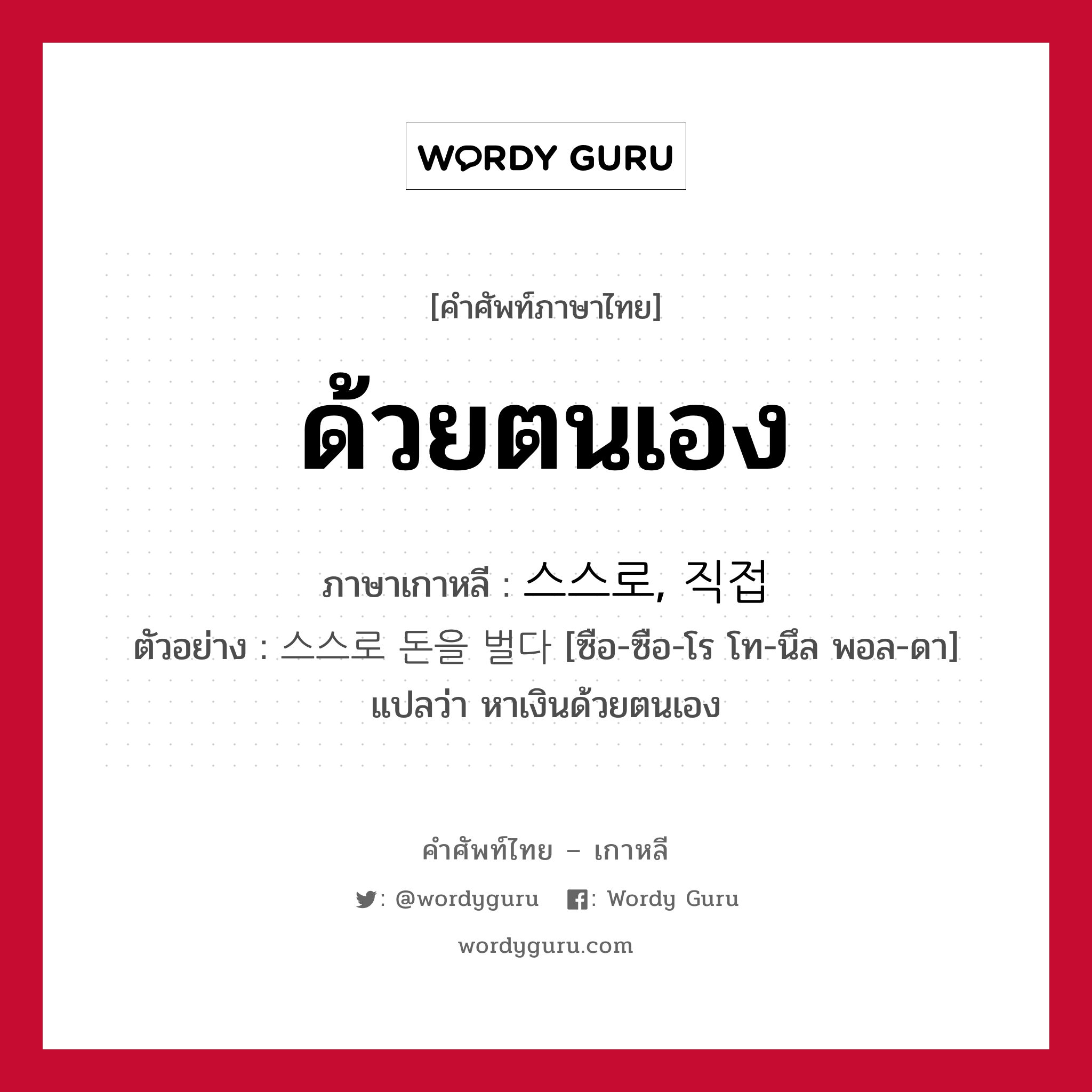 ด้วยตนเอง ภาษาเกาหลีคืออะไร, คำศัพท์ภาษาไทย - เกาหลี ด้วยตนเอง ภาษาเกาหลี 스스로, 직접 ตัวอย่าง 스스로 돈을 벌다 [ซือ-ซือ-โร โท-นึล พอล-ดา] แปลว่า หาเงินด้วยตนเอง