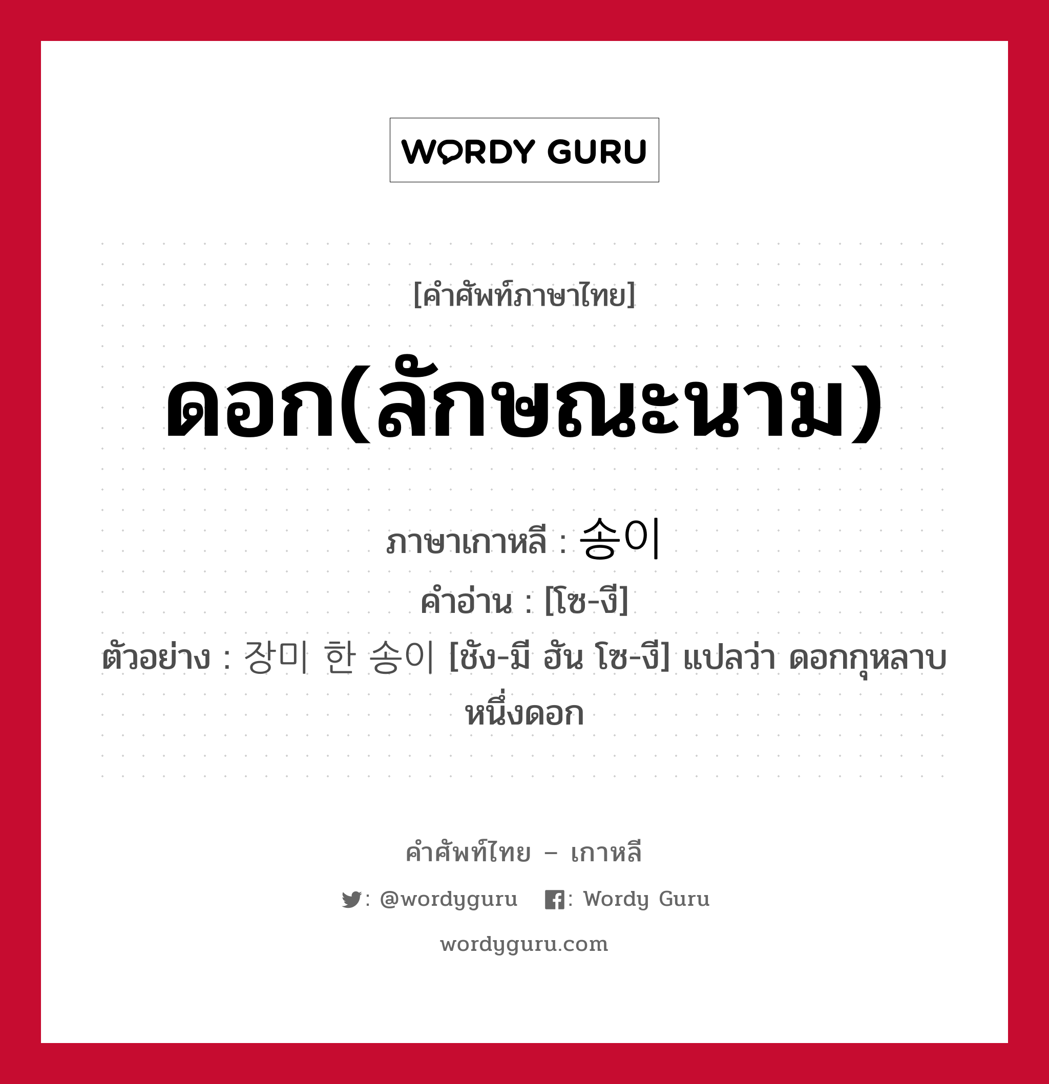 ดอก(ลักษณะนาม) ภาษาเกาหลีคืออะไร, คำศัพท์ภาษาไทย - เกาหลี ดอก(ลักษณะนาม) ภาษาเกาหลี 송이 คำอ่าน [โซ-งี] ตัวอย่าง 장미 한 송이 [ชัง-มี ฮัน โซ-งี] แปลว่า ดอกกุหลาบหนึ่งดอก