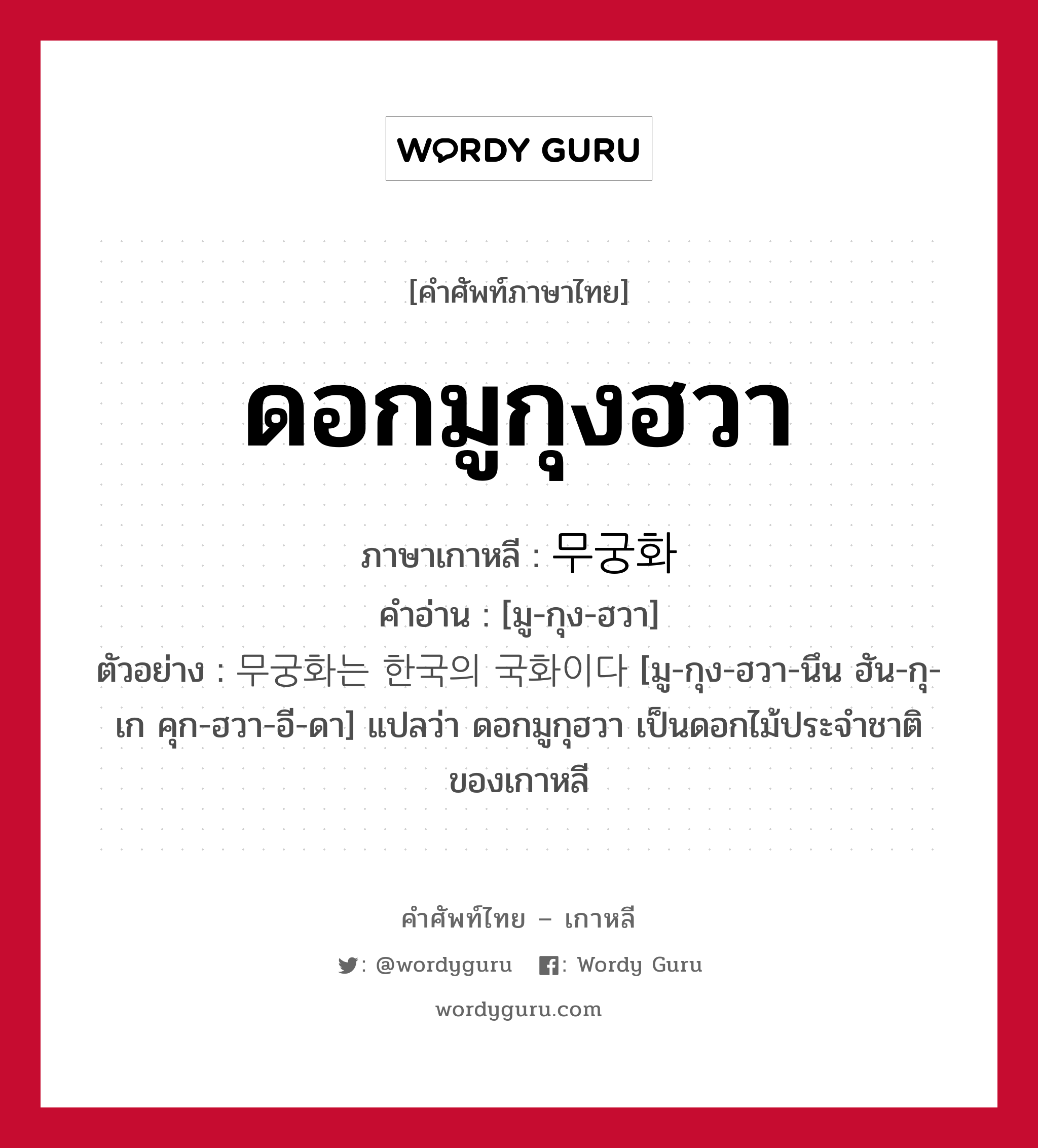 ดอกมูกุงฮวา ภาษาเกาหลีคืออะไร, คำศัพท์ภาษาไทย - เกาหลี ดอกมูกุงฮวา ภาษาเกาหลี 무궁화 คำอ่าน [มู-กุง-ฮวา] ตัวอย่าง 무궁화는 한국의 국화이다 [มู-กุง-ฮวา-นึน ฮัน-กุ-เก คุก-ฮวา-อี-ดา] แปลว่า ดอกมูกุฮวา เป็นดอกไม้ประจำชาติของเกาหลี