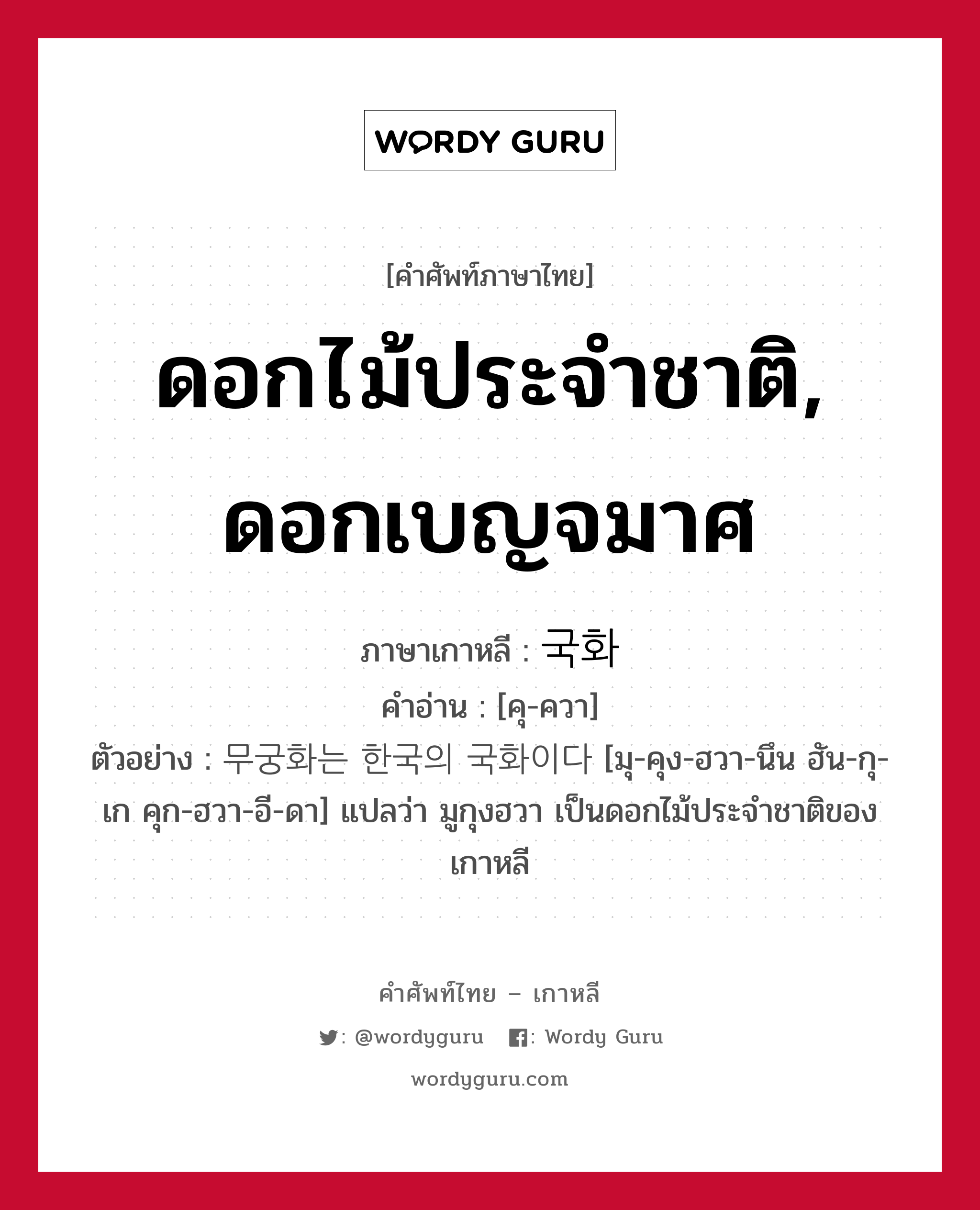 ดอกไม้ประจำชาติ, ดอกเบญจมาศ ภาษาเกาหลีคืออะไร, คำศัพท์ภาษาไทย - เกาหลี ดอกไม้ประจำชาติ, ดอกเบญจมาศ ภาษาเกาหลี 국화 คำอ่าน [คุ-ควา] ตัวอย่าง 무궁화는 한국의 국화이다 [มุ-คุง-ฮวา-นึน ฮัน-กุ-เก คุก-ฮวา-อี-ดา] แปลว่า มูกุงฮวา เป็นดอกไม้ประจำชาติของเกาหลี