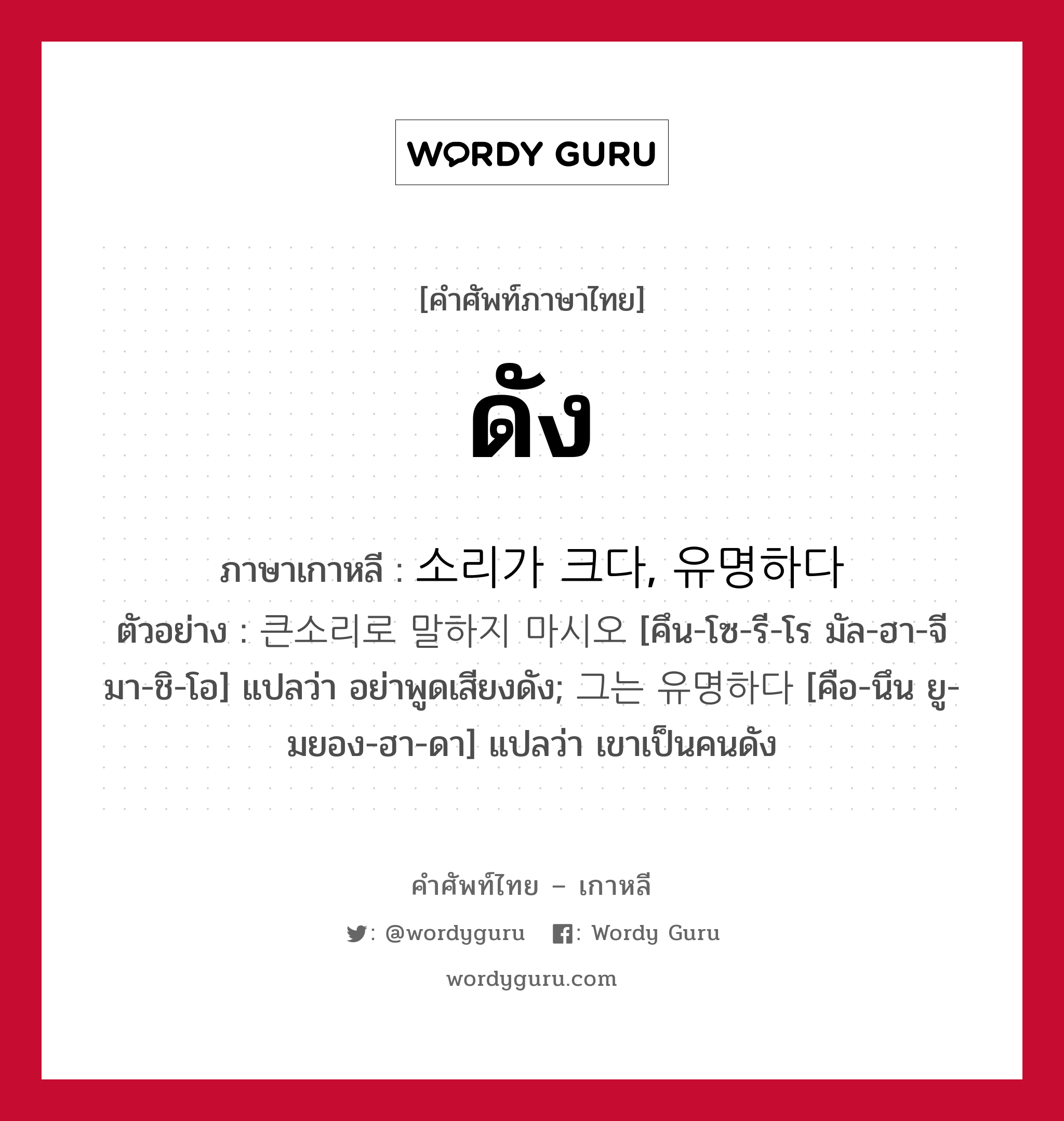 ดัง ภาษาเกาหลีคืออะไร, คำศัพท์ภาษาไทย - เกาหลี ดัง ภาษาเกาหลี 소리가 크다, 유명하다 ตัวอย่าง 큰소리로 말하지 마시오 [คึน-โซ-รี-โร มัล-ฮา-จี มา-ชิ-โอ] แปลว่า อย่าพูดเสียงดัง; 그는 유명하다 [คือ-นึน ยู-มยอง-ฮา-ดา] แปลว่า เขาเป็นคนดัง