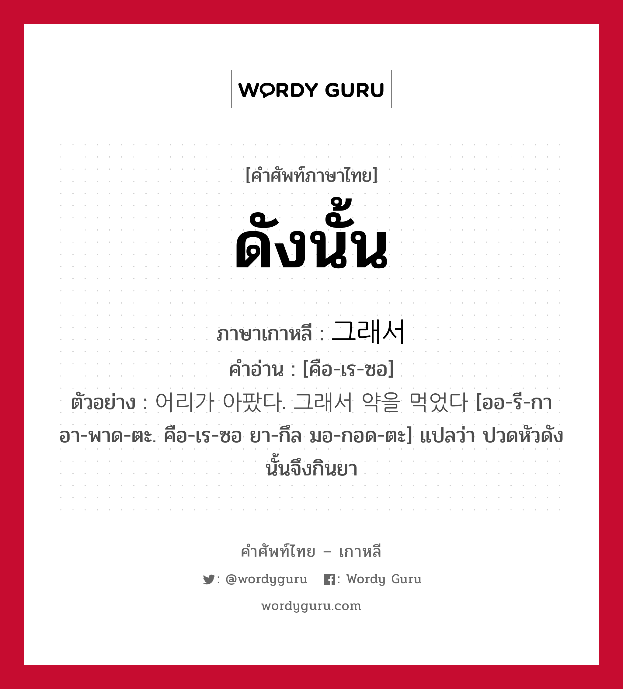 ดังนั้น ภาษาเกาหลีคืออะไร, คำศัพท์ภาษาไทย - เกาหลี ดังนั้น ภาษาเกาหลี 그래서 คำอ่าน [คือ-เร-ซอ] ตัวอย่าง 어리가 아팠다. 그래서 약을 먹었다 [ออ-รี-กา อา-พาด-ตะ. คือ-เร-ซอ ยา-กึล มอ-กอด-ตะ] แปลว่า ปวดหัวดังนั้นจึงกินยา