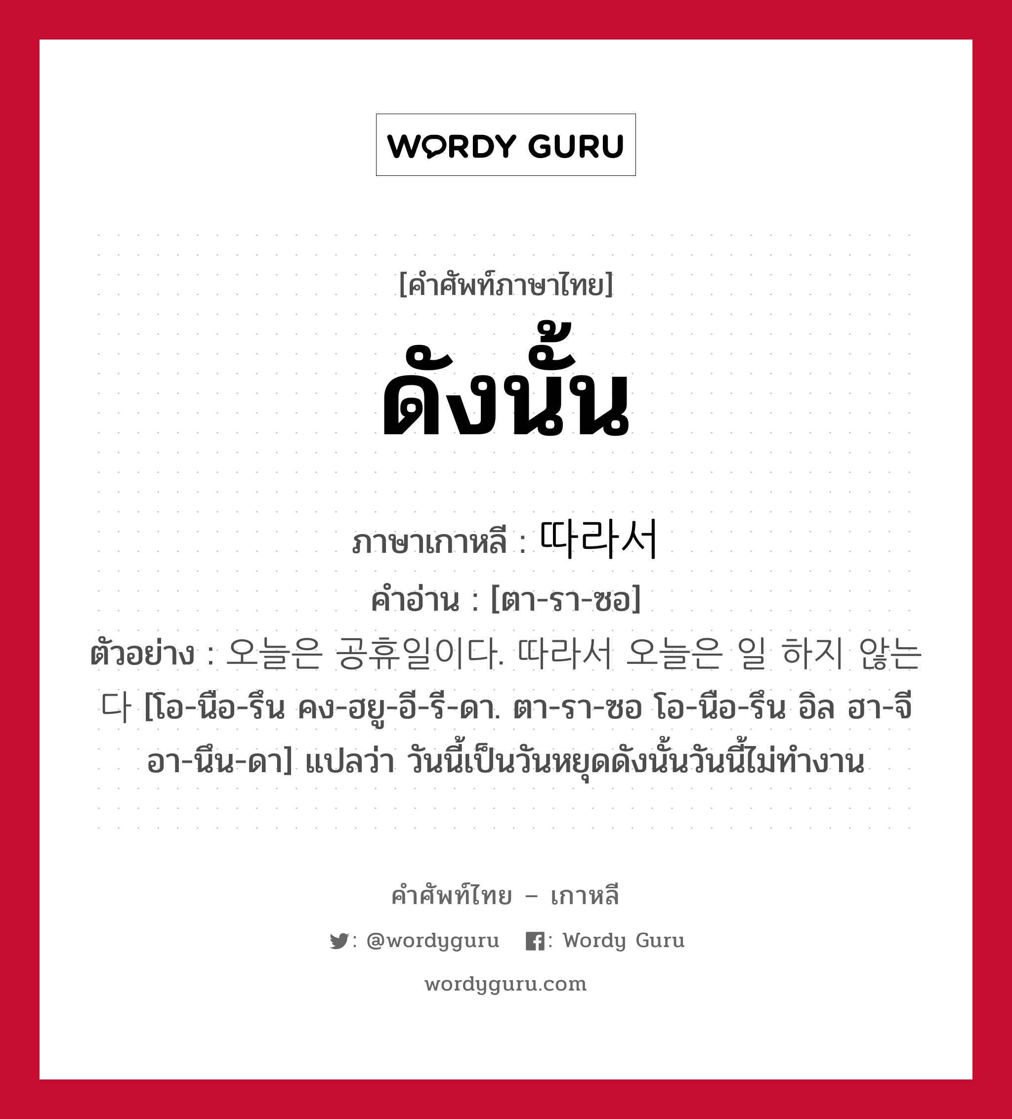 ดังนั้น ภาษาเกาหลีคืออะไร, คำศัพท์ภาษาไทย - เกาหลี ดังนั้น ภาษาเกาหลี 따라서 คำอ่าน [ตา-รา-ซอ] ตัวอย่าง 오늘은 공휴일이다. 따라서 오늘은 일 하지 않는다 [โอ-นือ-รึน คง-ฮยู-อี-รี-ดา. ตา-รา-ซอ โอ-นือ-รึน อิล ฮา-จี อา-นึน-ดา] แปลว่า วันนี้เป็นวันหยุดดังนั้นวันนี้ไม่ทำงาน