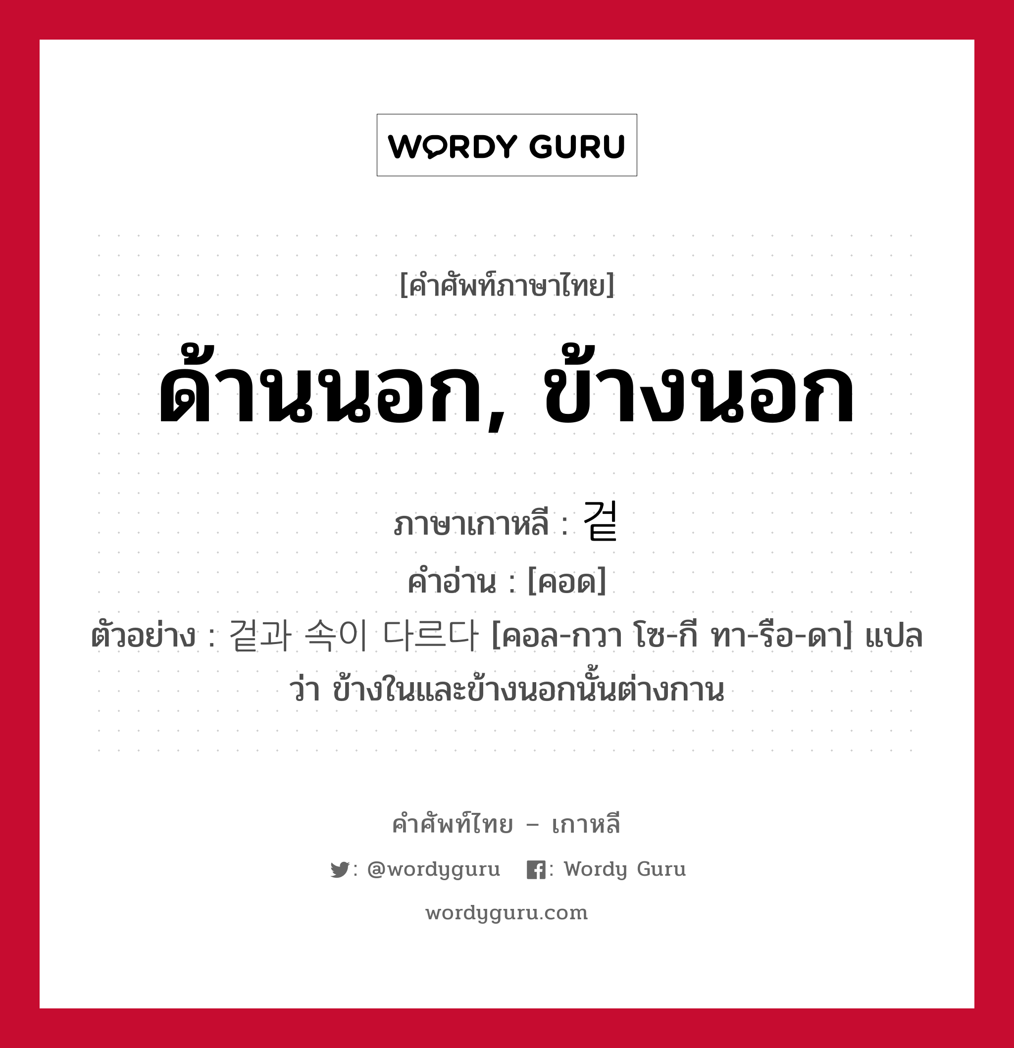 ด้านนอก, ข้างนอก ภาษาเกาหลีคืออะไร, คำศัพท์ภาษาไทย - เกาหลี ด้านนอก, ข้างนอก ภาษาเกาหลี 겉 คำอ่าน [คอด] ตัวอย่าง 겉과 속이 다르다 [คอล-กวา โซ-กี ทา-รือ-ดา] แปลว่า ข้างในและข้างนอกนั้นต่างกาน