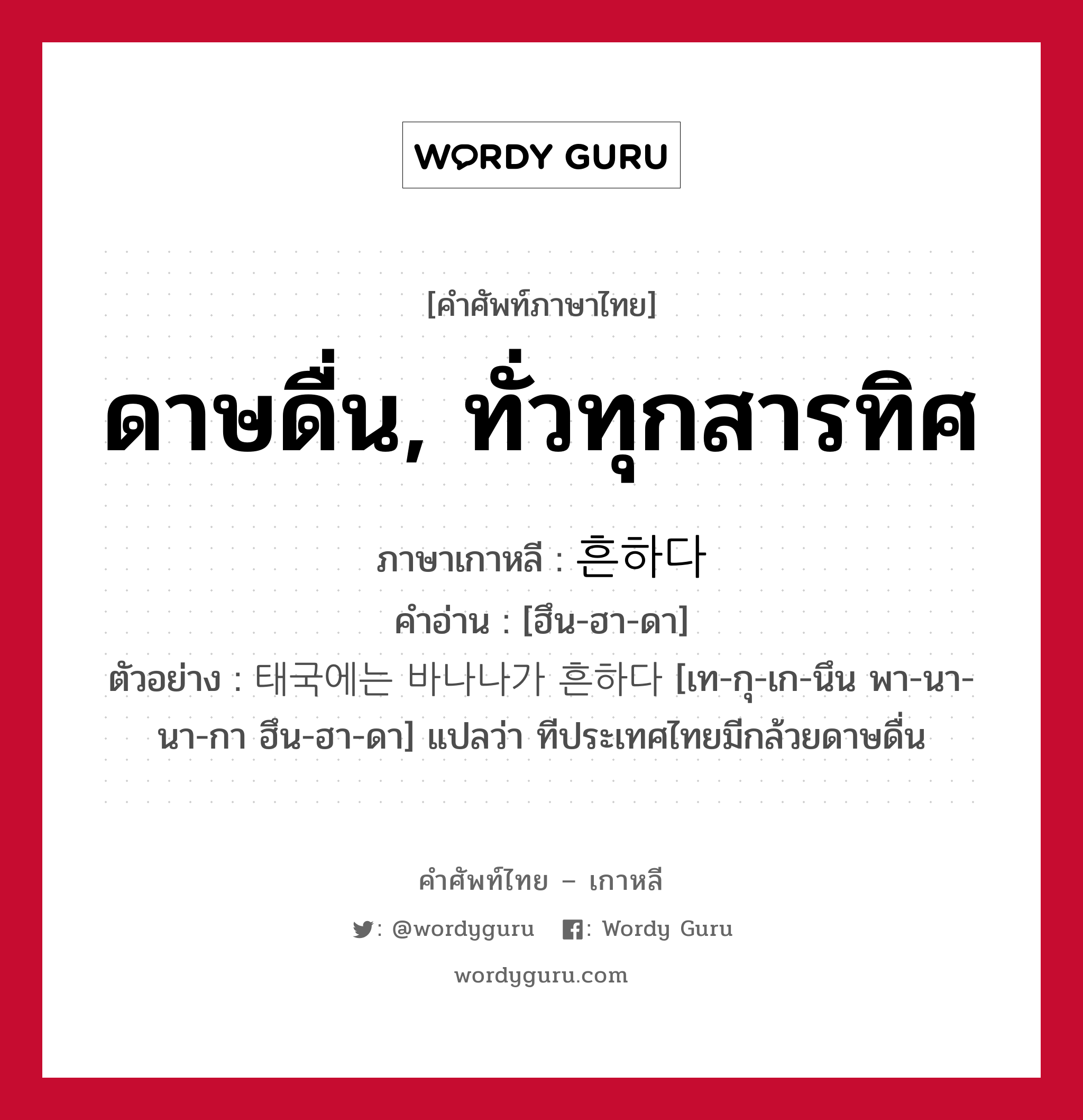 ดาษดื่น, ทั่วทุกสารทิศ ภาษาเกาหลีคืออะไร, คำศัพท์ภาษาไทย - เกาหลี ดาษดื่น, ทั่วทุกสารทิศ ภาษาเกาหลี 흔하다 คำอ่าน [ฮึน-ฮา-ดา] ตัวอย่าง 태국에는 바나나가 흔하다 [เท-กุ-เก-นึน พา-นา-นา-กา ฮึน-ฮา-ดา] แปลว่า ทีประเทศไทยมีกล้วยดาษดื่น