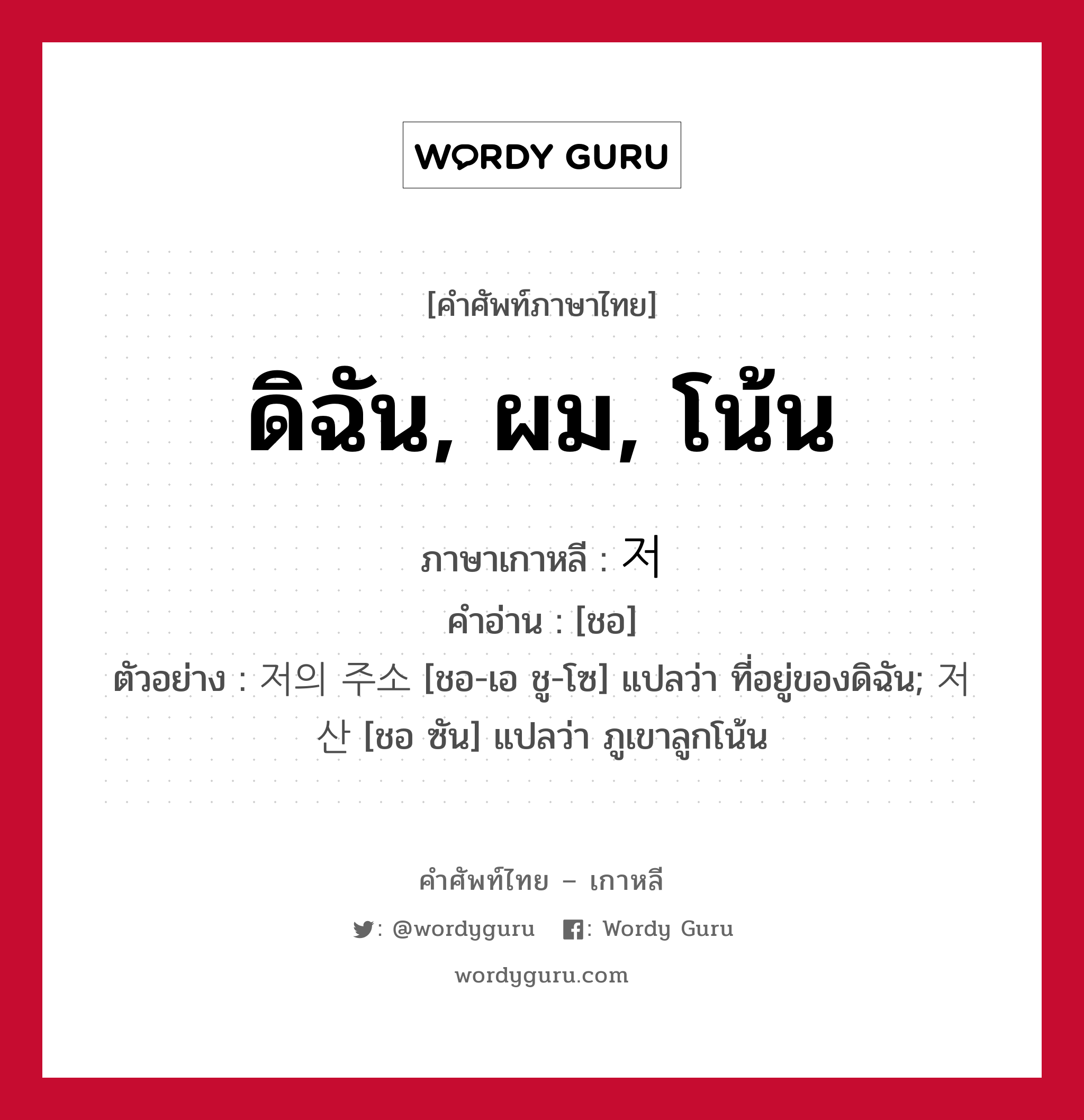 ดิฉัน, ผม, โน้น ภาษาเกาหลีคืออะไร, คำศัพท์ภาษาไทย - เกาหลี ดิฉัน, ผม, โน้น ภาษาเกาหลี 저 คำอ่าน [ชอ] ตัวอย่าง 저의 주소 [ชอ-เอ ชู-โซ] แปลว่า ที่อยู่ของดิฉัน; 저 산 [ชอ ซัน] แปลว่า ภูเขาลูกโน้น