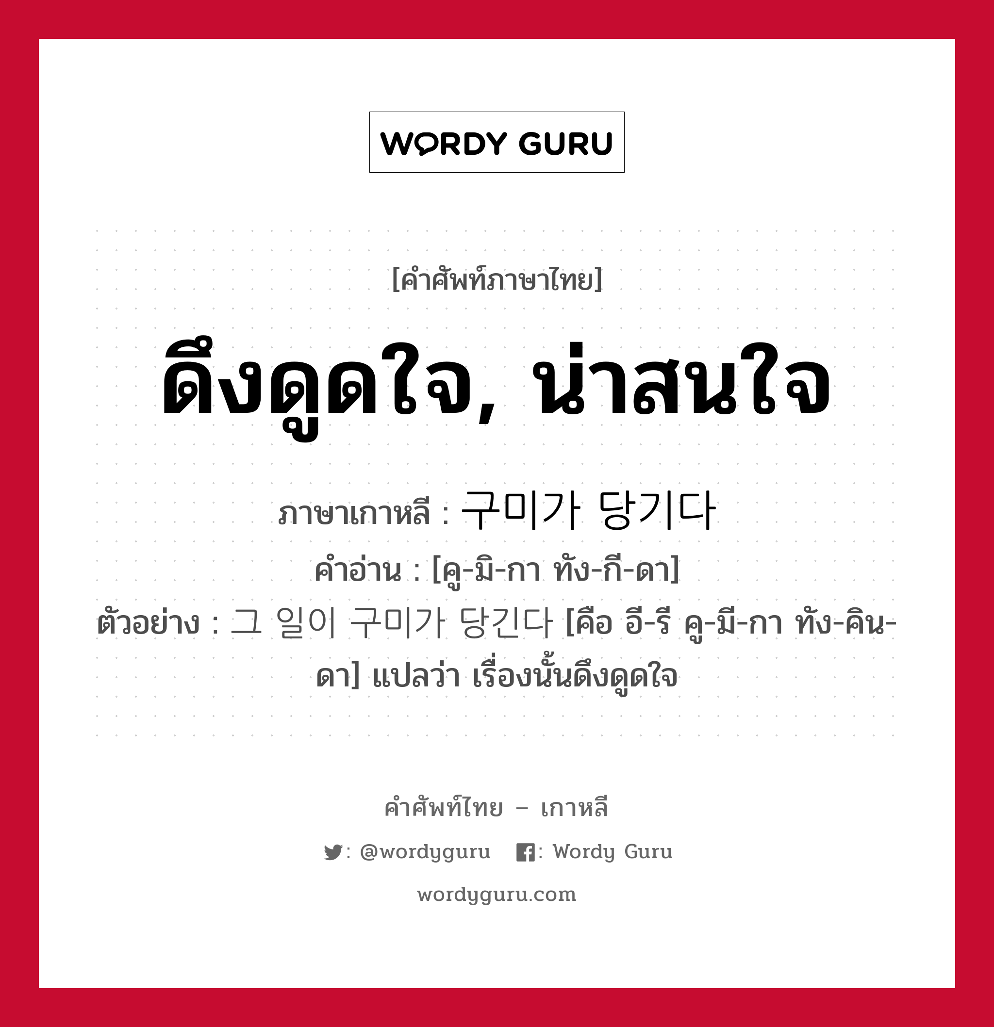 ดึงดูดใจ, น่าสนใจ ภาษาเกาหลีคืออะไร, คำศัพท์ภาษาไทย - เกาหลี ดึงดูดใจ, น่าสนใจ ภาษาเกาหลี 구미가 당기다 คำอ่าน [คู-มิ-กา ทัง-กี-ดา] ตัวอย่าง 그 일이 구미가 당긴다 [คือ อี-รี คู-มี-กา ทัง-คิน-ดา] แปลว่า เรื่องนั้นดึงดูดใจ