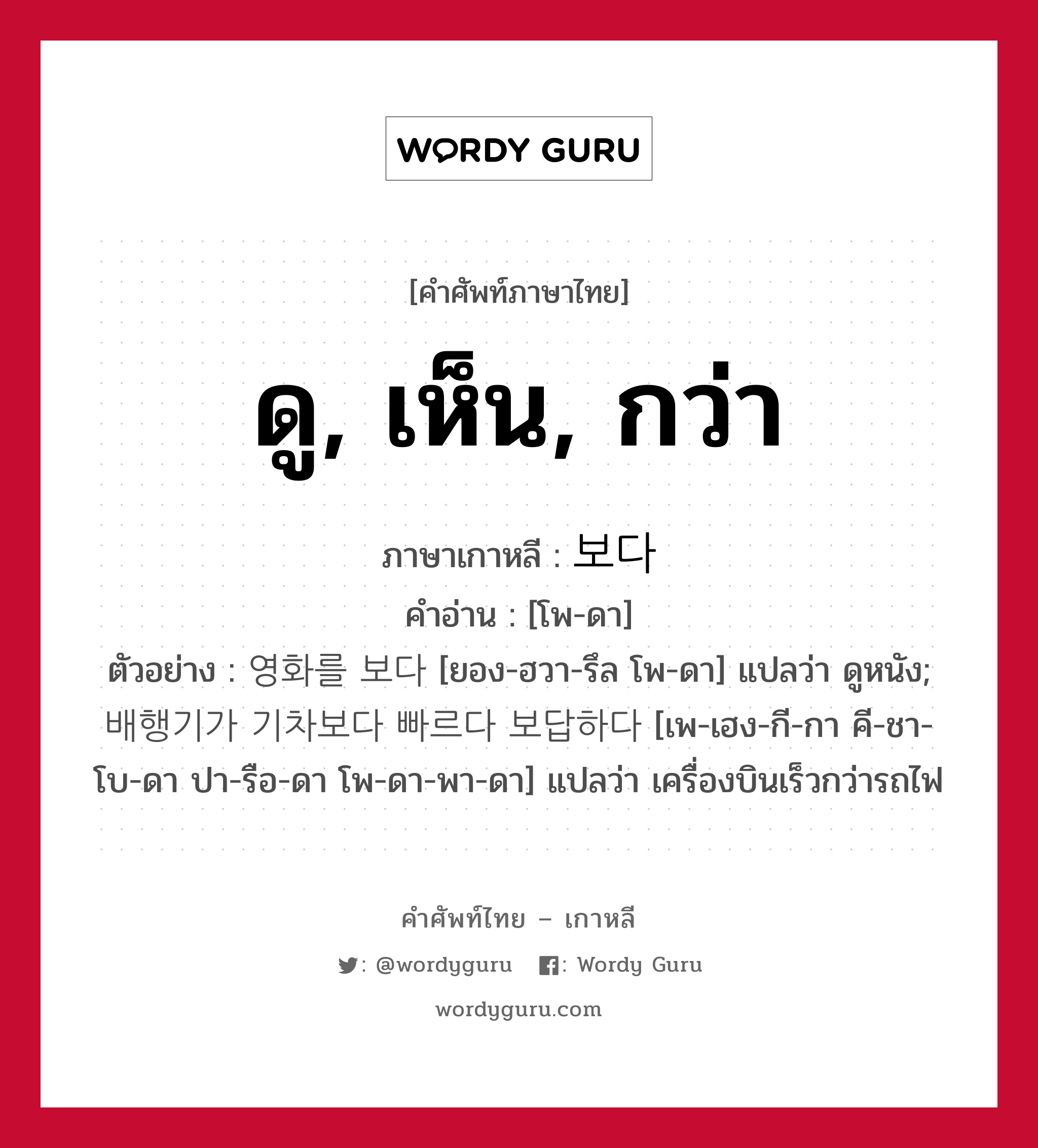 ดู, เห็น, กว่า ภาษาเกาหลีคืออะไร, คำศัพท์ภาษาไทย - เกาหลี ดู, เห็น, กว่า ภาษาเกาหลี 보다 คำอ่าน [โพ-ดา] ตัวอย่าง 영화를 보다 [ยอง-ฮวา-รึล โพ-ดา] แปลว่า ดูหนัง; 배행기가 기차보다 빠르다 보답하다 [เพ-เฮง-กี-กา คี-ชา-โบ-ดา ปา-รือ-ดา โพ-ดา-พา-ดา] แปลว่า เครื่องบินเร็วกว่ารถไฟ