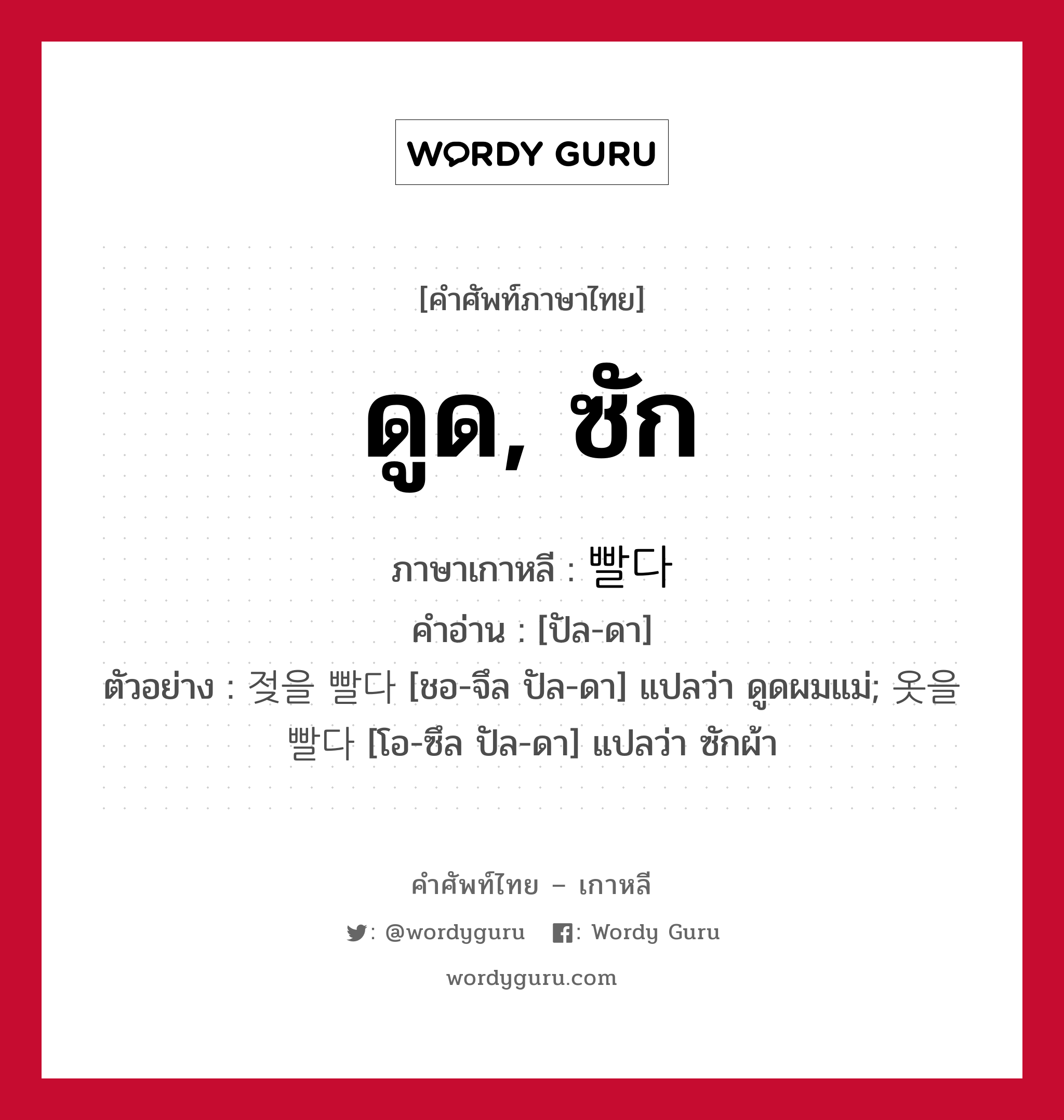 ดูด, ซัก ภาษาเกาหลีคืออะไร, คำศัพท์ภาษาไทย - เกาหลี ดูด, ซัก ภาษาเกาหลี 빨다 คำอ่าน [ปัล-ดา] ตัวอย่าง 젖을 빨다 [ชอ-จึล ปัล-ดา] แปลว่า ดูดผมแม่; 옷을 빨다 [โอ-ซึล ปัล-ดา] แปลว่า ซักผ้า