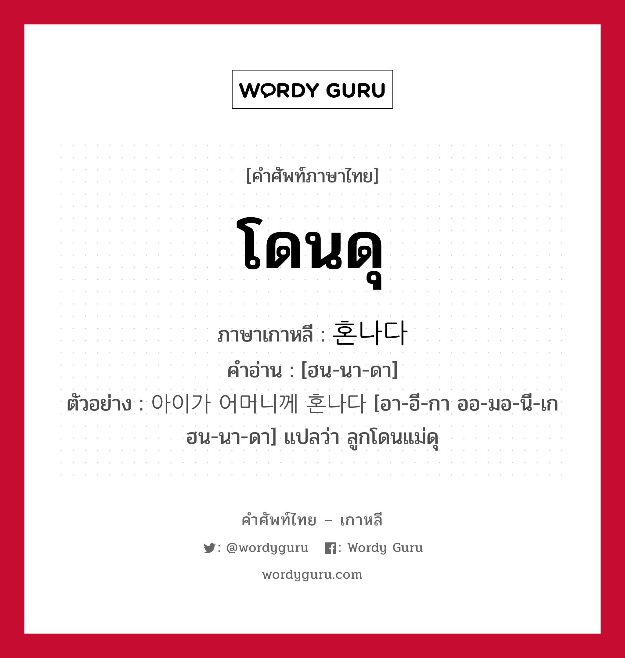 โดนดุ ภาษาเกาหลีคืออะไร, คำศัพท์ภาษาไทย - เกาหลี โดนดุ ภาษาเกาหลี 혼나다 คำอ่าน [ฮน-นา-ดา] ตัวอย่าง 아이가 어머니께 혼나다 [อา-อี-กา ออ-มอ-นี-เก ฮน-นา-ดา] แปลว่า ลูกโดนแม่ดุ