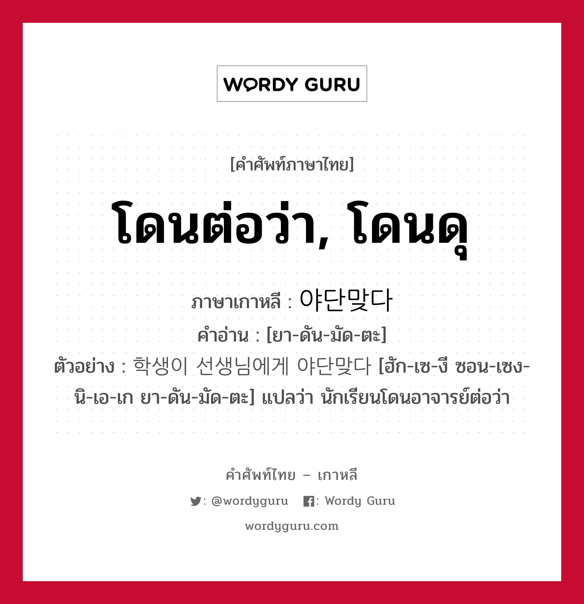 โดนต่อว่า, โดนดุ ภาษาเกาหลีคืออะไร, คำศัพท์ภาษาไทย - เกาหลี โดนต่อว่า, โดนดุ ภาษาเกาหลี 야단맞다 คำอ่าน [ยา-ดัน-มัด-ตะ] ตัวอย่าง 학생이 선생님에게 야단맞다 [ฮัก-เซ-งี ซอน-เซง-นิ-เอ-เก ยา-ดัน-มัด-ตะ] แปลว่า นักเรียนโดนอาจารย์ต่อว่า