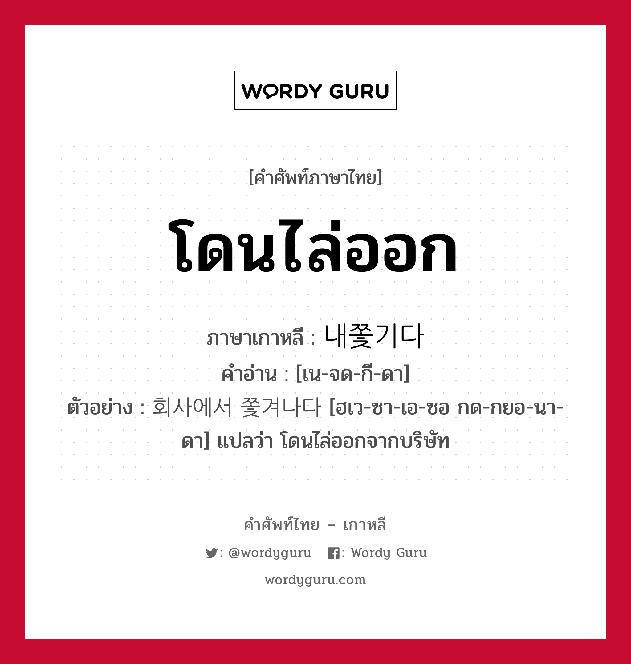 โดนไล่ออก ภาษาเกาหลีคืออะไร, คำศัพท์ภาษาไทย - เกาหลี โดนไล่ออก ภาษาเกาหลี 내쫓기다 คำอ่าน [เน-จด-กี-ดา] ตัวอย่าง 회사에서 쫓겨나다 [ฮเว-ซา-เอ-ซอ กด-กยอ-นา-ดา] แปลว่า โดนไล่ออกจากบริษัท