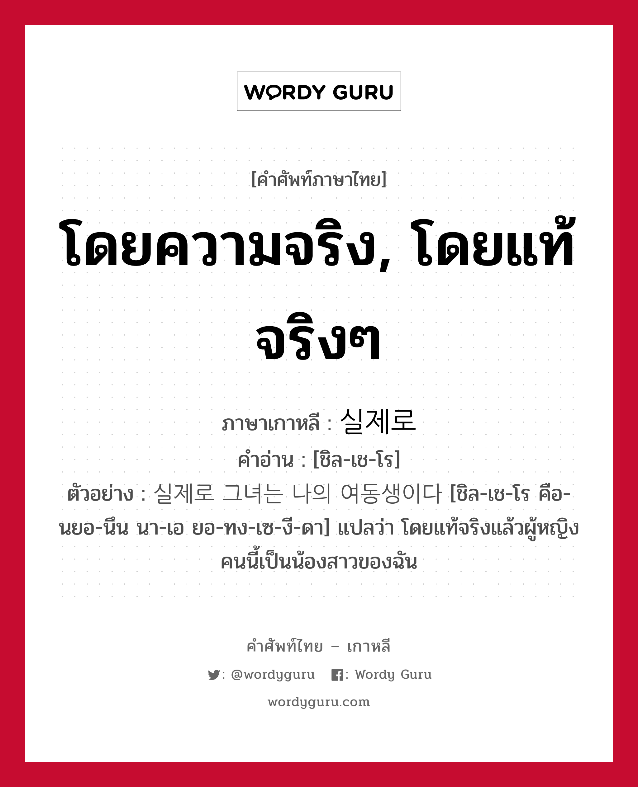 โดยความจริง, โดยแท้จริงๆ ภาษาเกาหลีคืออะไร, คำศัพท์ภาษาไทย - เกาหลี โดยความจริง, โดยแท้จริงๆ ภาษาเกาหลี 실제로 คำอ่าน [ชิล-เช-โร] ตัวอย่าง 실제로 그녀는 나의 여동생이다 [ชิล-เช-โร คือ-นยอ-นึน นา-เอ ยอ-ทง-เซ-งี-ดา] แปลว่า โดยแท้จริงแล้วผู้หญิงคนนี้เป็นน้องสาวของฉัน