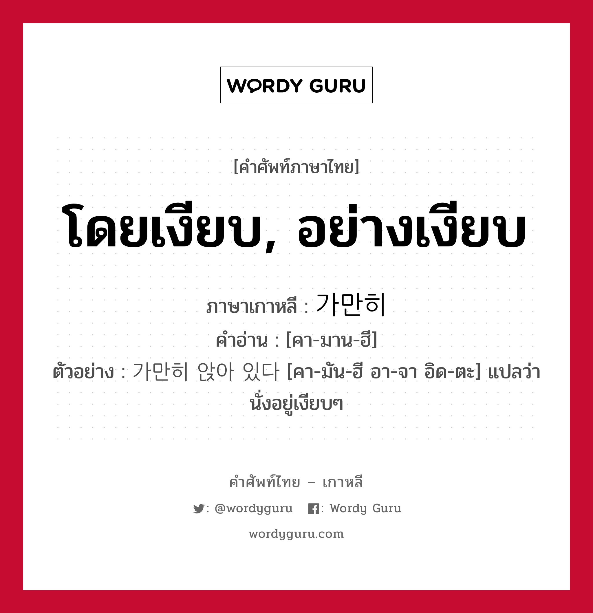 โดยเงียบ, อย่างเงียบ ภาษาเกาหลีคืออะไร, คำศัพท์ภาษาไทย - เกาหลี โดยเงียบ, อย่างเงียบ ภาษาเกาหลี 가만히 คำอ่าน [คา-มาน-ฮี] ตัวอย่าง 가만히 앉아 있다 [คา-มัน-ฮี อา-จา อิด-ตะ] แปลว่า นั่งอยู่เงียบๆ