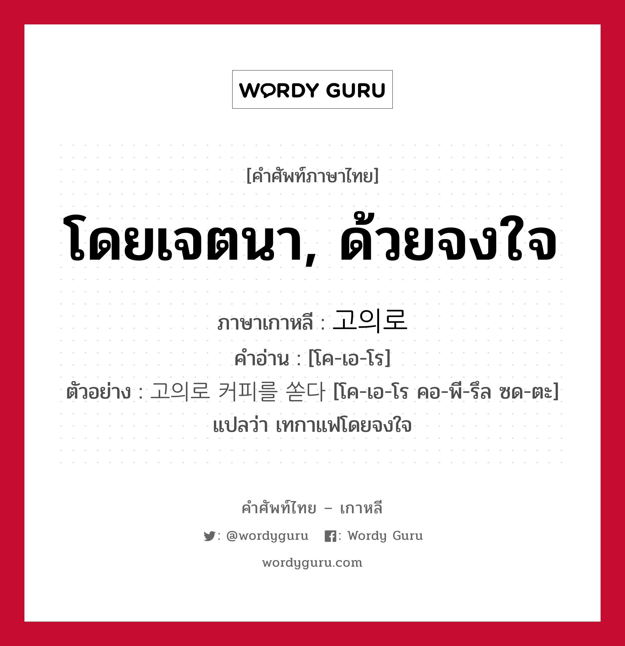 โดยเจตนา, ด้วยจงใจ ภาษาเกาหลีคืออะไร, คำศัพท์ภาษาไทย - เกาหลี โดยเจตนา, ด้วยจงใจ ภาษาเกาหลี 고의로 คำอ่าน [โค-เอ-โร] ตัวอย่าง 고의로 커피를 쏟다 [โค-เอ-โร คอ-พี-รึล ซด-ตะ] แปลว่า เทกาแฟโดยจงใจ