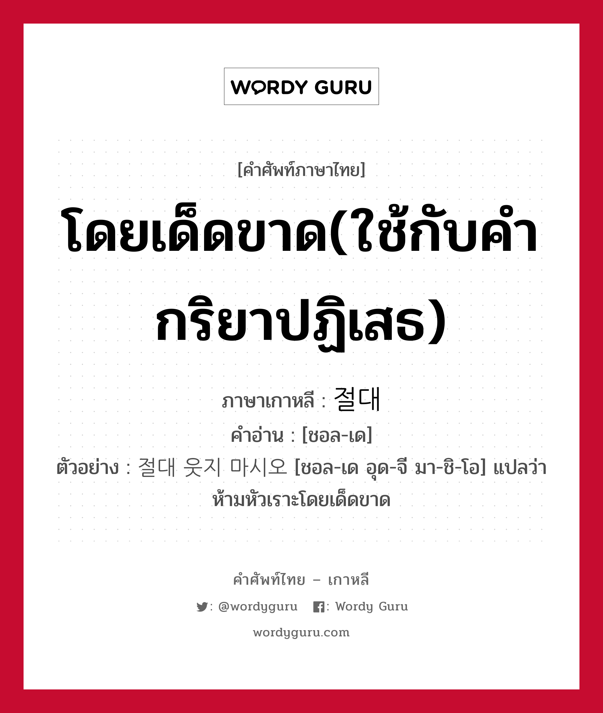 โดยเด็ดขาด(ใช้กับคำกริยาปฏิเสธ) ภาษาเกาหลีคืออะไร, คำศัพท์ภาษาไทย - เกาหลี โดยเด็ดขาด(ใช้กับคำกริยาปฏิเสธ) ภาษาเกาหลี 절대 คำอ่าน [ชอล-เด] ตัวอย่าง 절대 웃지 마시오 [ชอล-เด อุด-จี มา-ชิ-โอ] แปลว่า ห้ามหัวเราะโดยเด็ดขาด