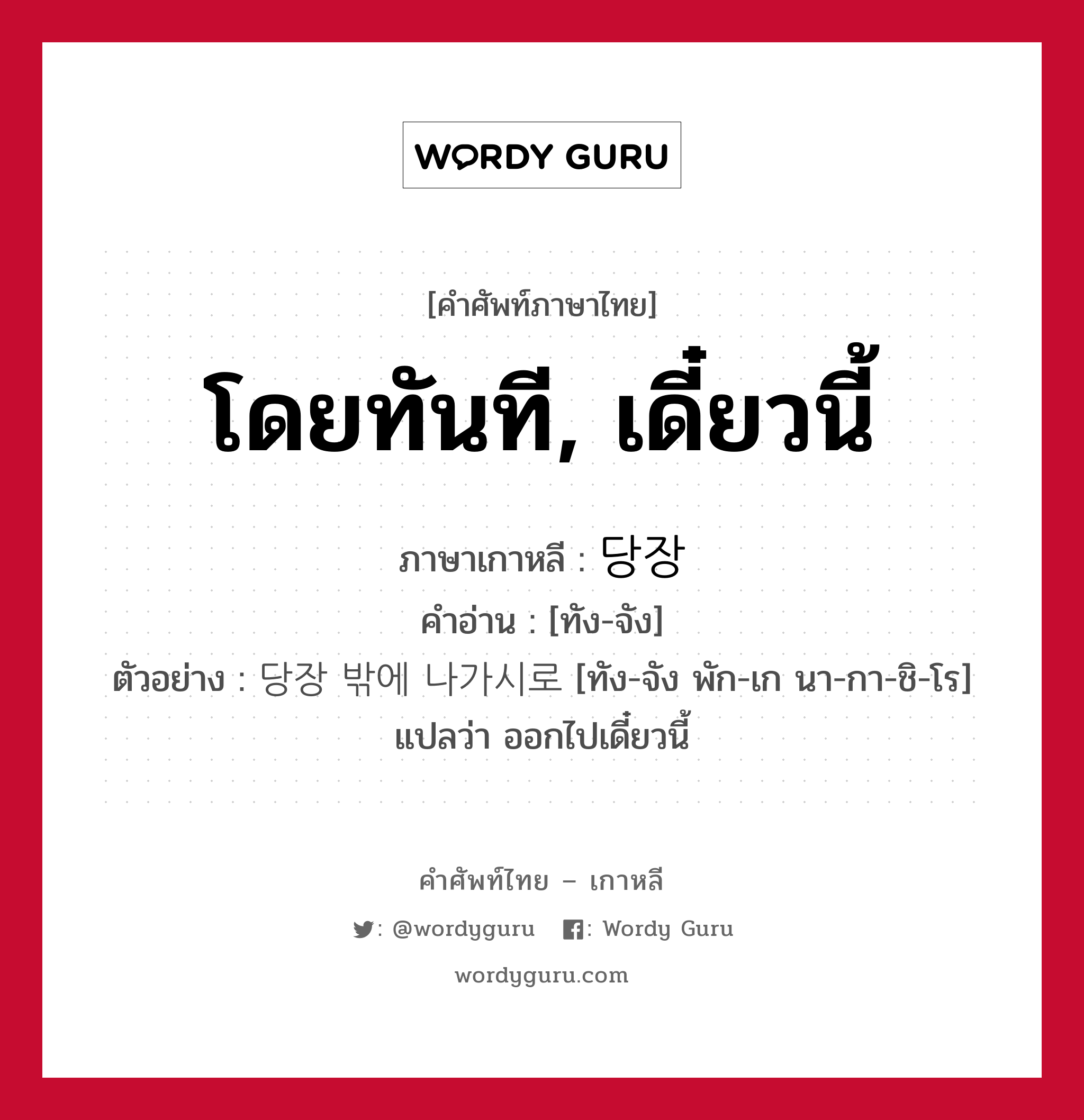 โดยทันที, เดี๋ยวนี้ ภาษาเกาหลีคืออะไร, คำศัพท์ภาษาไทย - เกาหลี โดยทันที, เดี๋ยวนี้ ภาษาเกาหลี 당장 คำอ่าน [ทัง-จัง] ตัวอย่าง 당장 밖에 나가시로 [ทัง-จัง พัก-เก นา-กา-ชิ-โร] แปลว่า ออกไปเดี๋ยวนี้