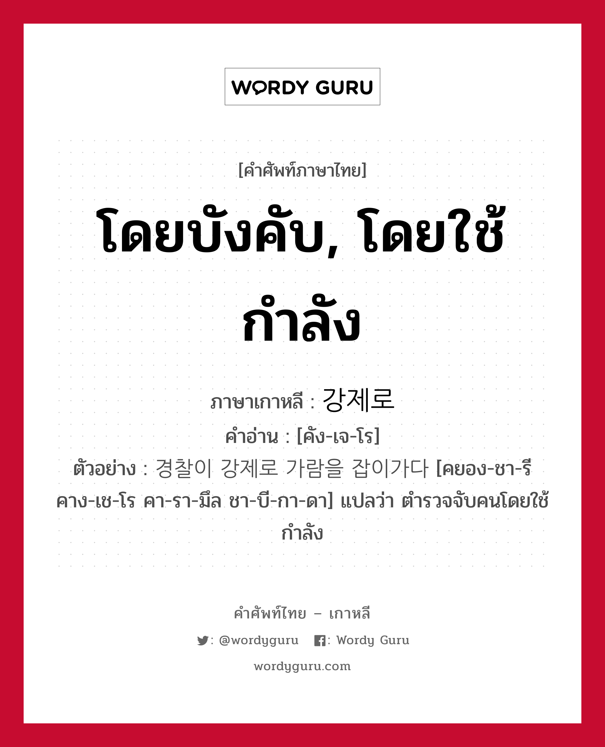 โดยบังคับ, โดยใช้กำลัง ภาษาเกาหลีคืออะไร, คำศัพท์ภาษาไทย - เกาหลี โดยบังคับ, โดยใช้กำลัง ภาษาเกาหลี 강제로 คำอ่าน [คัง-เจ-โร] ตัวอย่าง 경찰이 강제로 가람을 잡이가다 [คยอง-ชา-รี คาง-เช-โร คา-รา-มึล ชา-บี-กา-ดา] แปลว่า ตำรวจจับคนโดยใช้กำลัง