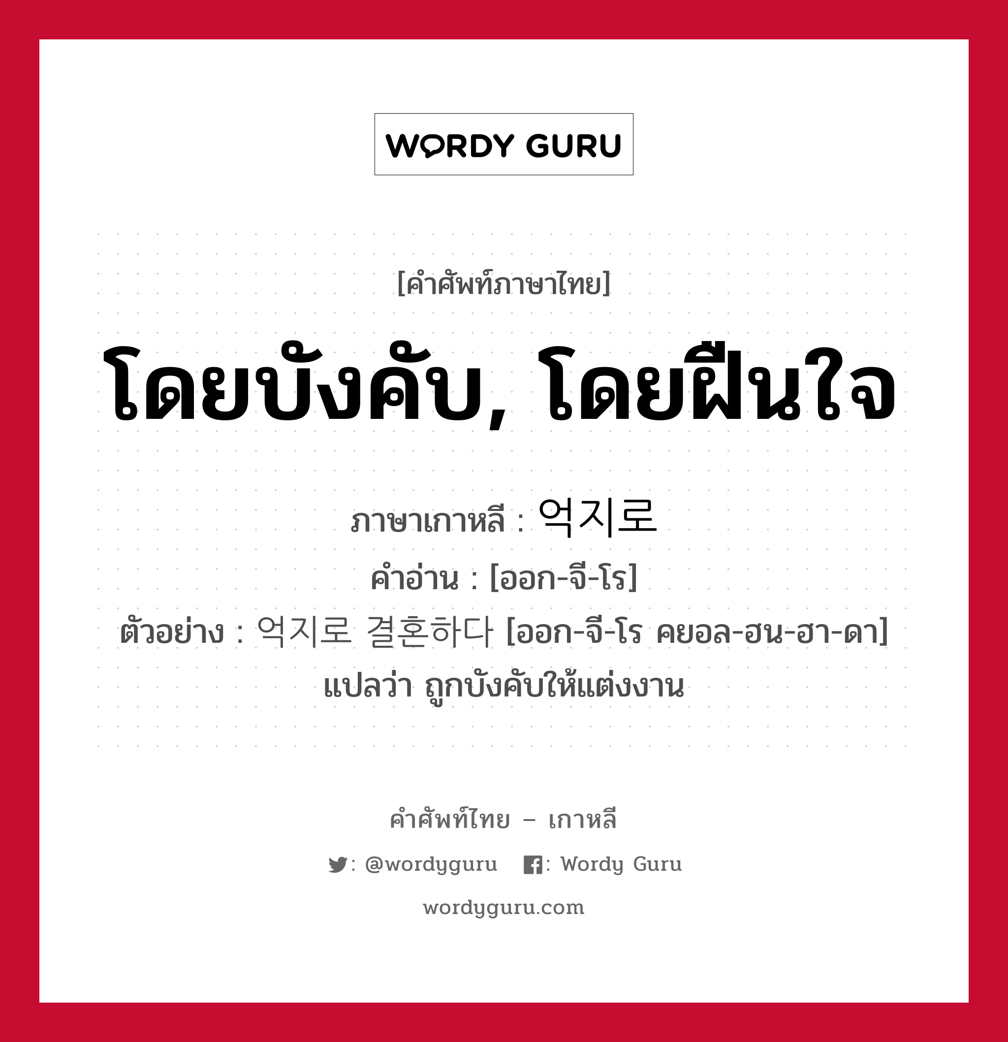 โดยบังคับ, โดยฝืนใจ ภาษาเกาหลีคืออะไร, คำศัพท์ภาษาไทย - เกาหลี โดยบังคับ, โดยฝืนใจ ภาษาเกาหลี 억지로 คำอ่าน [ออก-จี-โร] ตัวอย่าง 억지로 결혼하다 [ออก-จี-โร คยอล-ฮน-ฮา-ดา] แปลว่า ถูกบังคับให้แต่งงาน