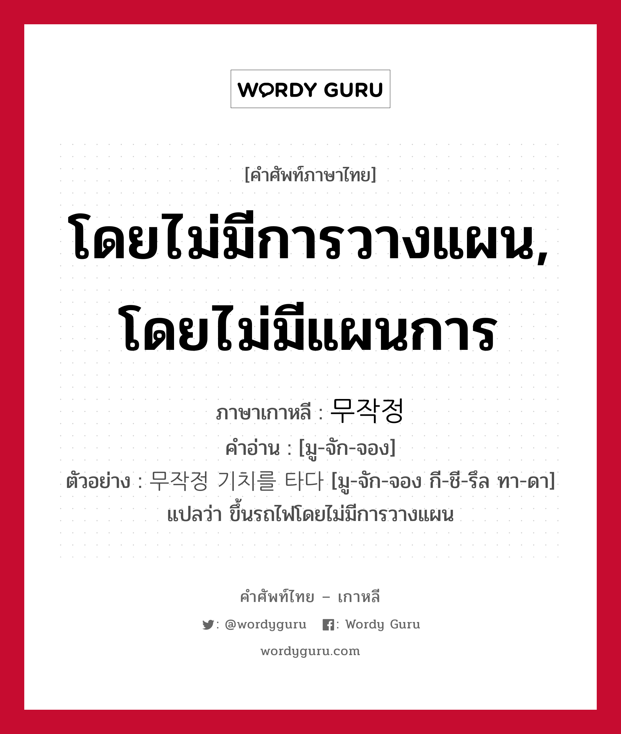 โดยไม่มีการวางแผน, โดยไม่มีแผนการ ภาษาเกาหลีคืออะไร, คำศัพท์ภาษาไทย - เกาหลี โดยไม่มีการวางแผน, โดยไม่มีแผนการ ภาษาเกาหลี 무작정 คำอ่าน [มู-จัก-จอง] ตัวอย่าง 무작정 기치를 타다 [มู-จัก-จอง กี-ชี-รึล ทา-ดา] แปลว่า ขึ้นรถไฟโดยไม่มีการวางแผน