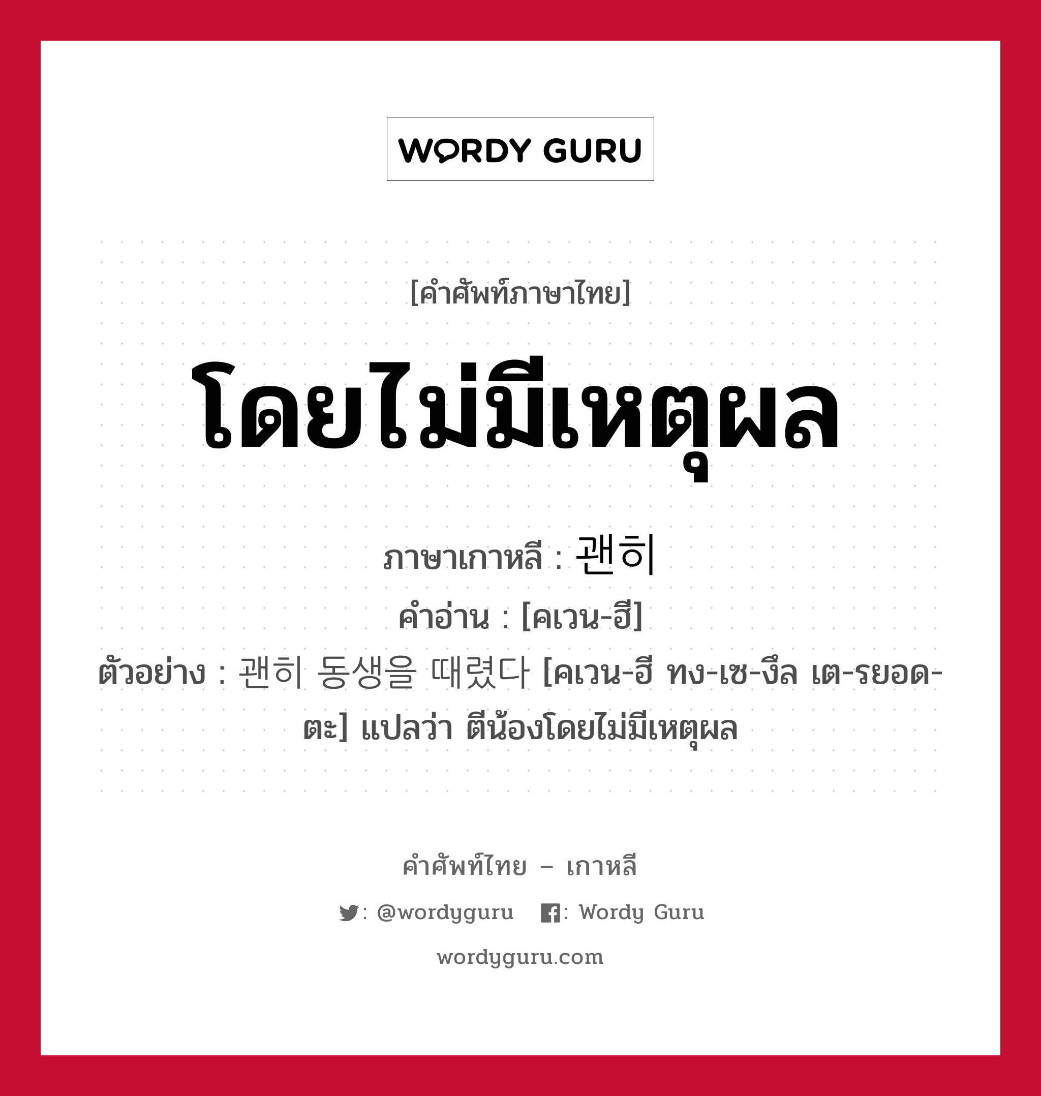 โดยไม่มีเหตุผล ภาษาเกาหลีคืออะไร, คำศัพท์ภาษาไทย - เกาหลี โดยไม่มีเหตุผล ภาษาเกาหลี 괜히 คำอ่าน [คเวน-ฮี] ตัวอย่าง 괜히 동생을 때렸다 [คเวน-ฮี ทง-เซ-งึล เต-รยอด-ตะ] แปลว่า ตีน้องโดยไม่มีเหตุผล