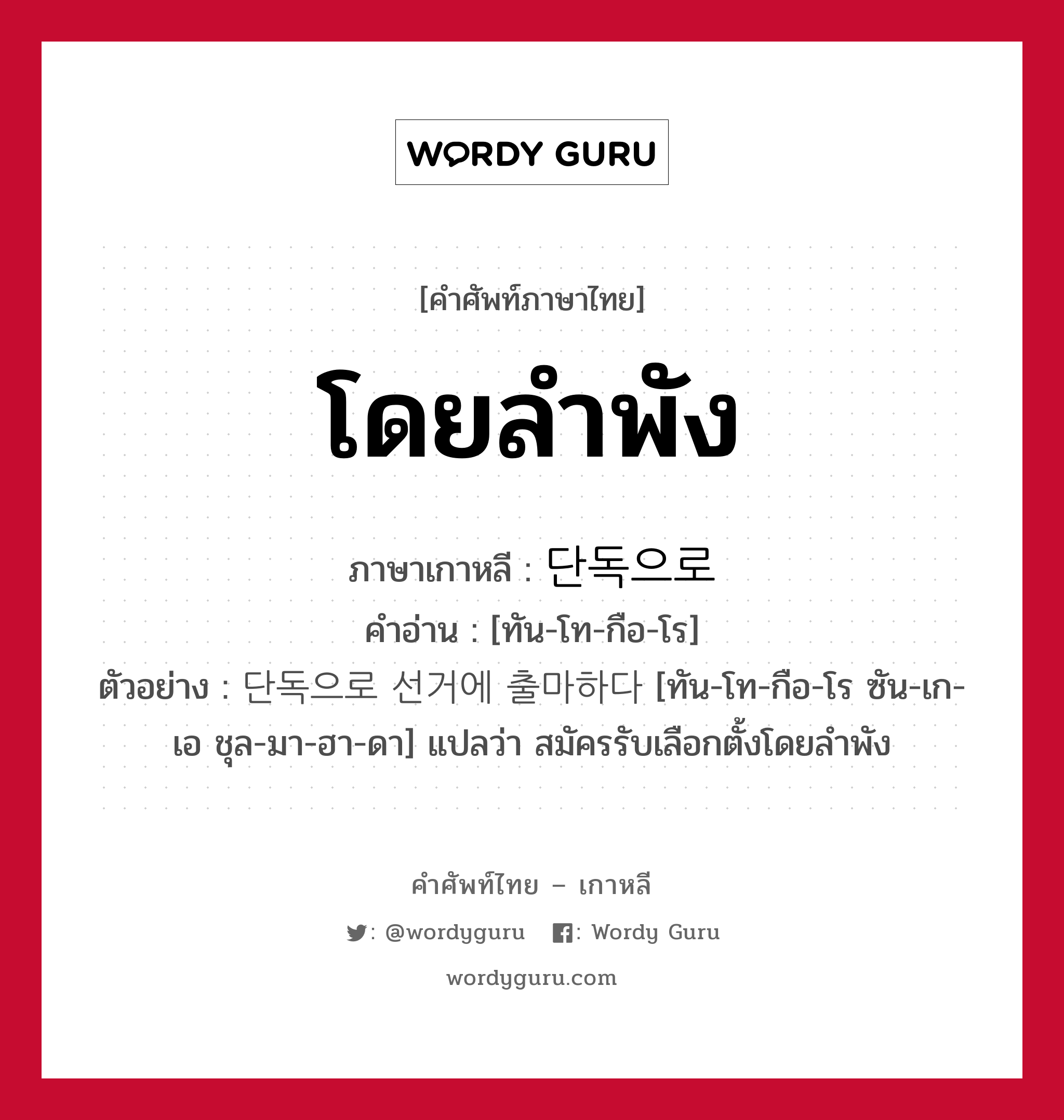 โดยลำพัง ภาษาเกาหลีคืออะไร, คำศัพท์ภาษาไทย - เกาหลี โดยลำพัง ภาษาเกาหลี 단독으로 คำอ่าน [ทัน-โท-กือ-โร] ตัวอย่าง 단독으로 선거에 출마하다 [ทัน-โท-กือ-โร ซัน-เก-เอ ชุล-มา-ฮา-ดา] แปลว่า สมัครรับเลือกตั้งโดยลำพัง