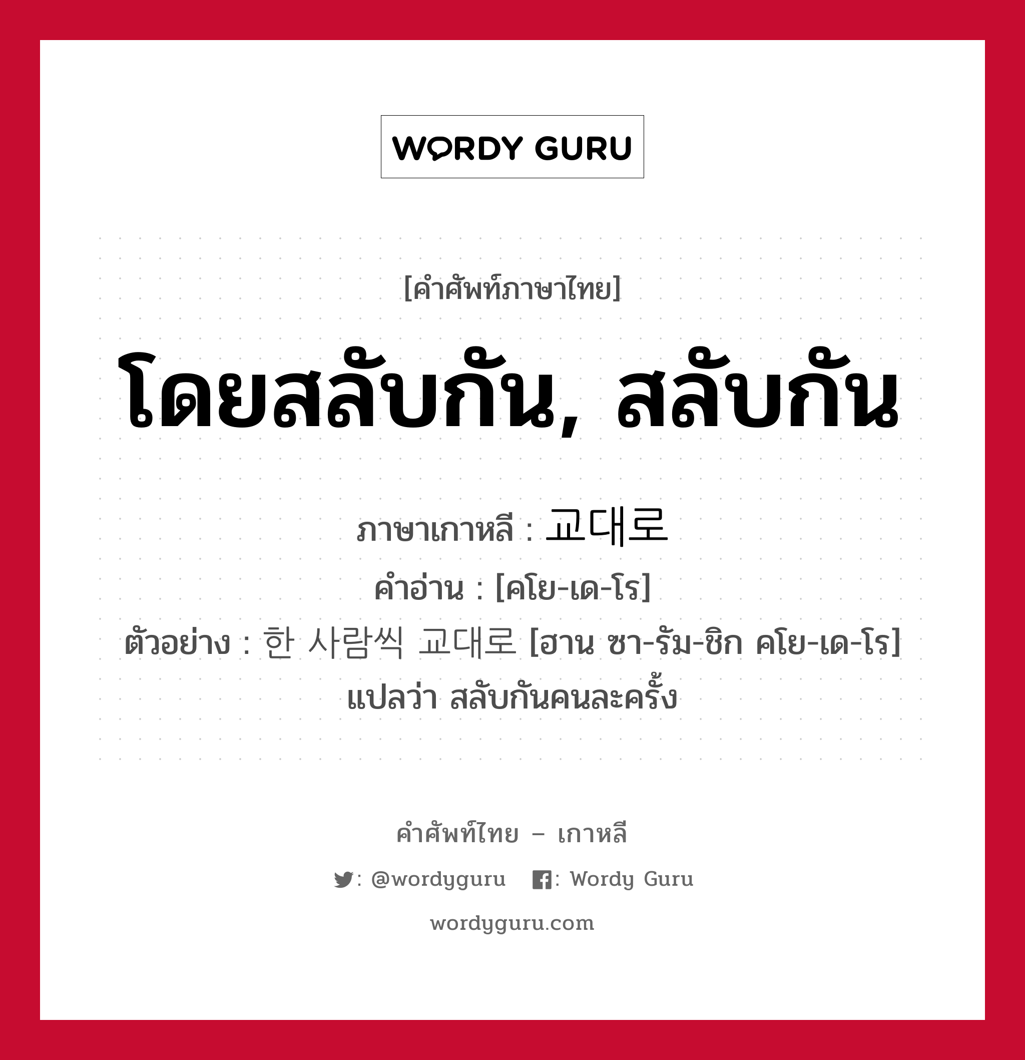 โดยสลับกัน, สลับกัน ภาษาเกาหลีคืออะไร, คำศัพท์ภาษาไทย - เกาหลี โดยสลับกัน, สลับกัน ภาษาเกาหลี 교대로 คำอ่าน [คโย-เด-โร] ตัวอย่าง 한 사람씩 교대로 [ฮาน ซา-รัม-ชิก คโย-เด-โร] แปลว่า สลับกันคนละครั้ง