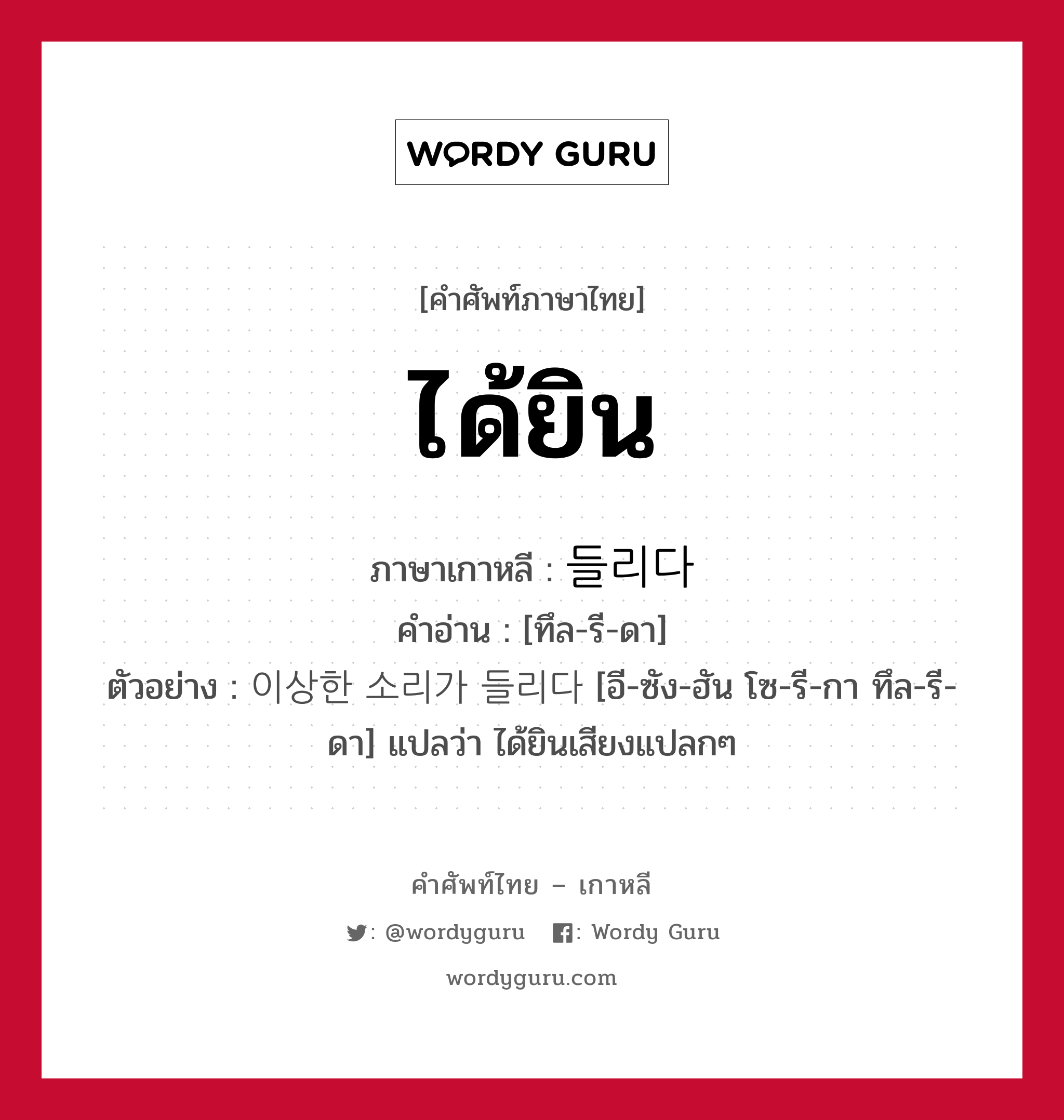 ได้ยิน ภาษาเกาหลีคืออะไร, คำศัพท์ภาษาไทย - เกาหลี ได้ยิน ภาษาเกาหลี 들리다 คำอ่าน [ทึล-รี-ดา] ตัวอย่าง 이상한 소리가 들리다 [อี-ซัง-ฮัน โซ-รี-กา ทึล-รี-ดา] แปลว่า ได้ยินเสียงแปลกๆ