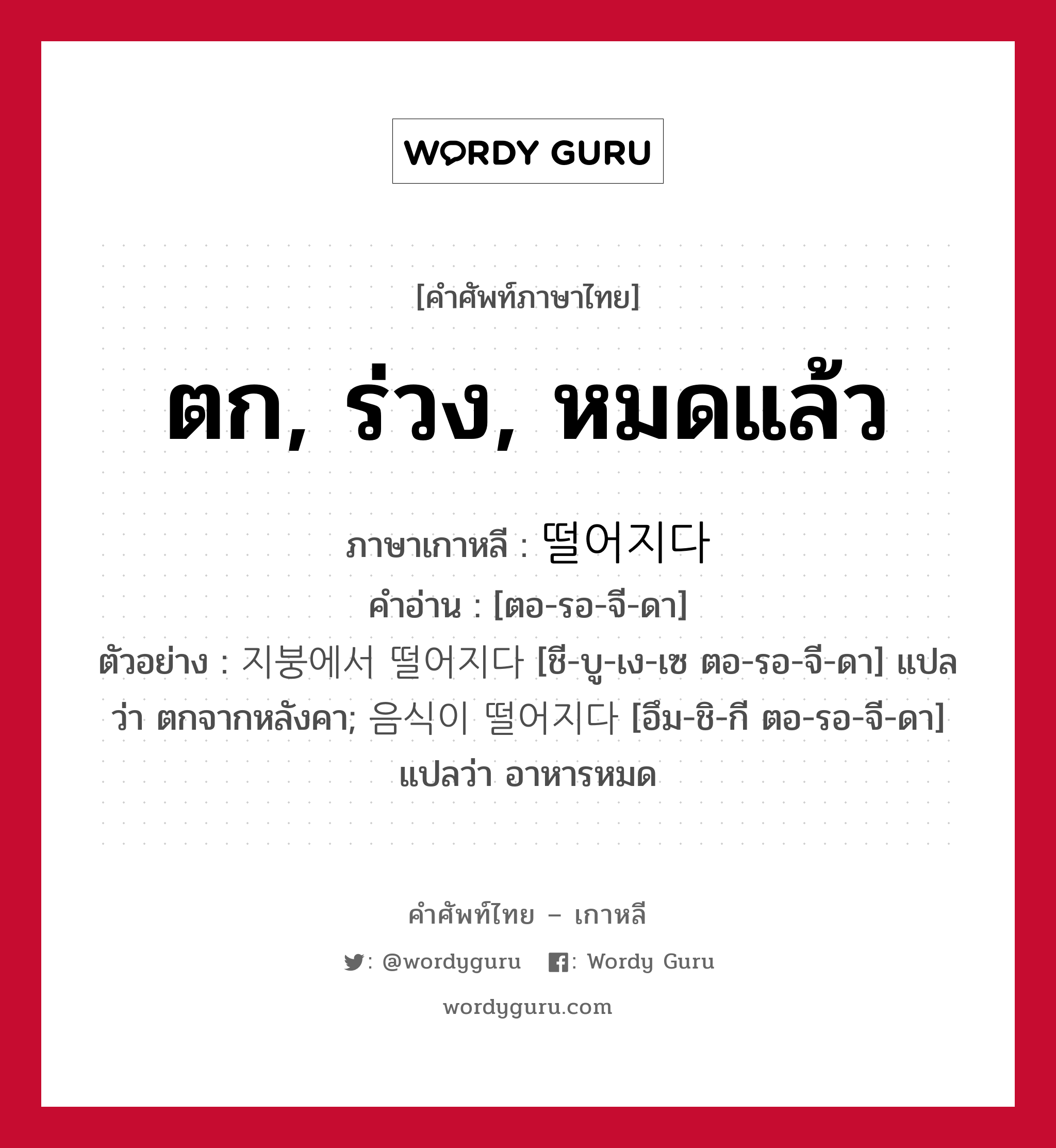 ตก, ร่วง, หมดแล้ว ภาษาเกาหลีคืออะไร, คำศัพท์ภาษาไทย - เกาหลี ตก, ร่วง, หมดแล้ว ภาษาเกาหลี 떨어지다 คำอ่าน [ตอ-รอ-จี-ดา] ตัวอย่าง 지붕에서 떨어지다 [ชี-บู-เง-เซ ตอ-รอ-จี-ดา] แปลว่า ตกจากหลังคา; 음식이 떨어지다 [อึม-ชิ-กี ตอ-รอ-จี-ดา] แปลว่า อาหารหมด