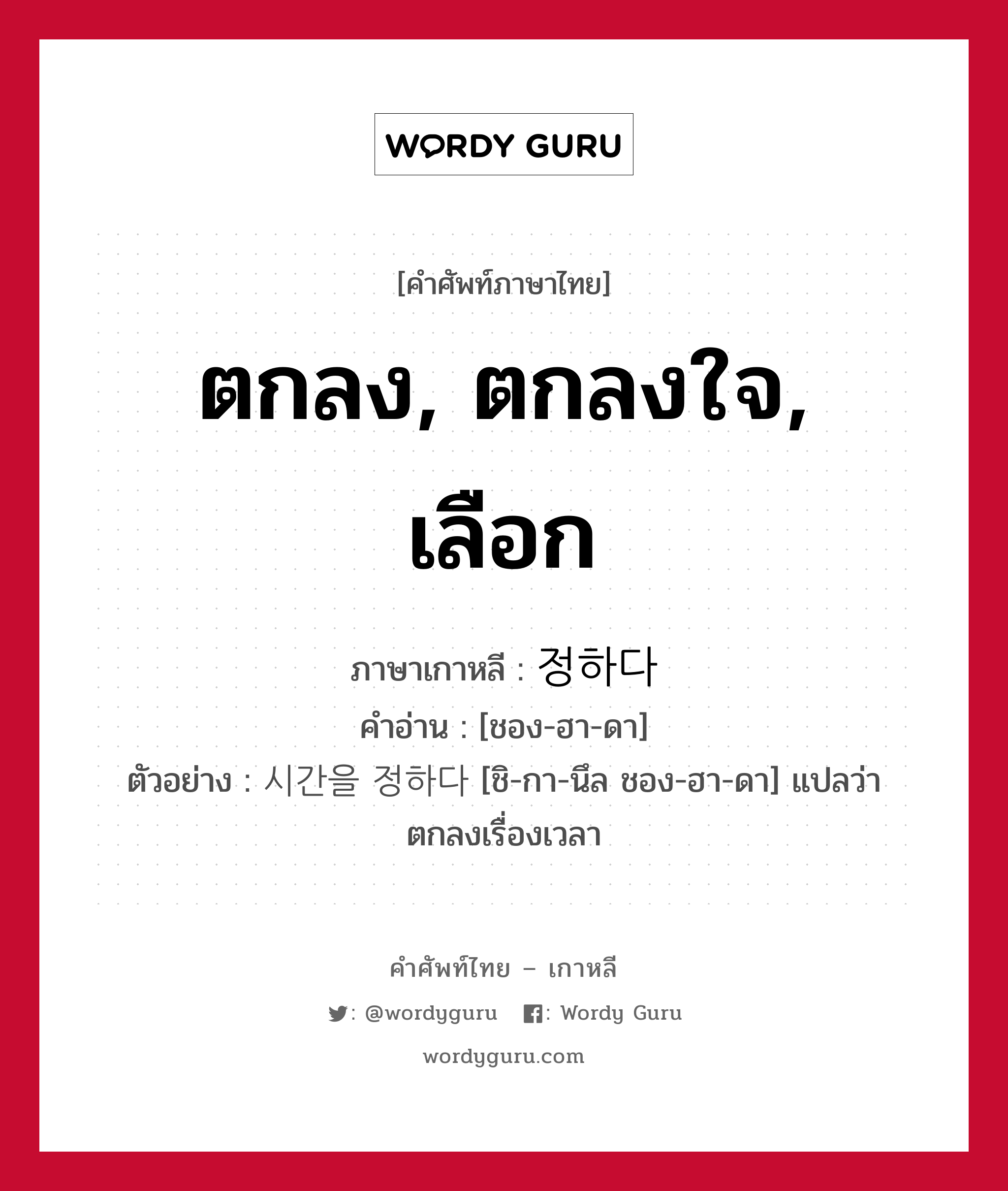 ตกลง, ตกลงใจ, เลือก ภาษาเกาหลีคืออะไร, คำศัพท์ภาษาไทย - เกาหลี ตกลง, ตกลงใจ, เลือก ภาษาเกาหลี 정하다 คำอ่าน [ชอง-ฮา-ดา] ตัวอย่าง 시간을 정하다 [ชิ-กา-นึล ชอง-ฮา-ดา] แปลว่า ตกลงเรื่องเวลา