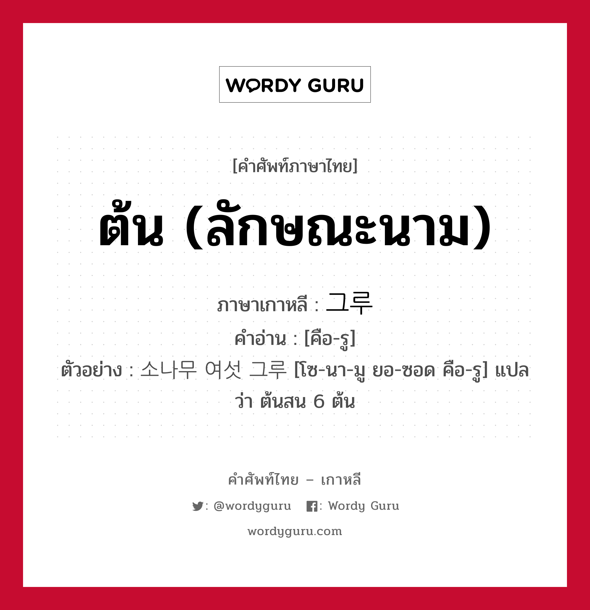 ต้น (ลักษณะนาม) ภาษาเกาหลีคืออะไร, คำศัพท์ภาษาไทย - เกาหลี ต้น (ลักษณะนาม) ภาษาเกาหลี 그루 คำอ่าน [คือ-รู] ตัวอย่าง 소나무 여섯 그루 [โซ-นา-มู ยอ-ซอด คือ-รู] แปลว่า ต้นสน 6 ต้น