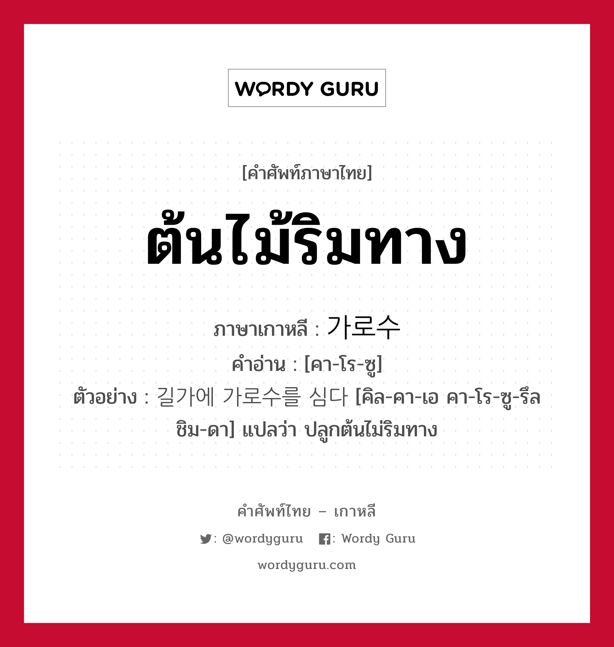 ต้นไม้ริมทาง ภาษาเกาหลีคืออะไร, คำศัพท์ภาษาไทย - เกาหลี ต้นไม้ริมทาง ภาษาเกาหลี 가로수 คำอ่าน [คา-โร-ซู] ตัวอย่าง 길가에 가로수를 심다 [คิล-คา-เอ คา-โร-ซู-รึล ชิม-ดา] แปลว่า ปลูกต้นไม่ริมทาง