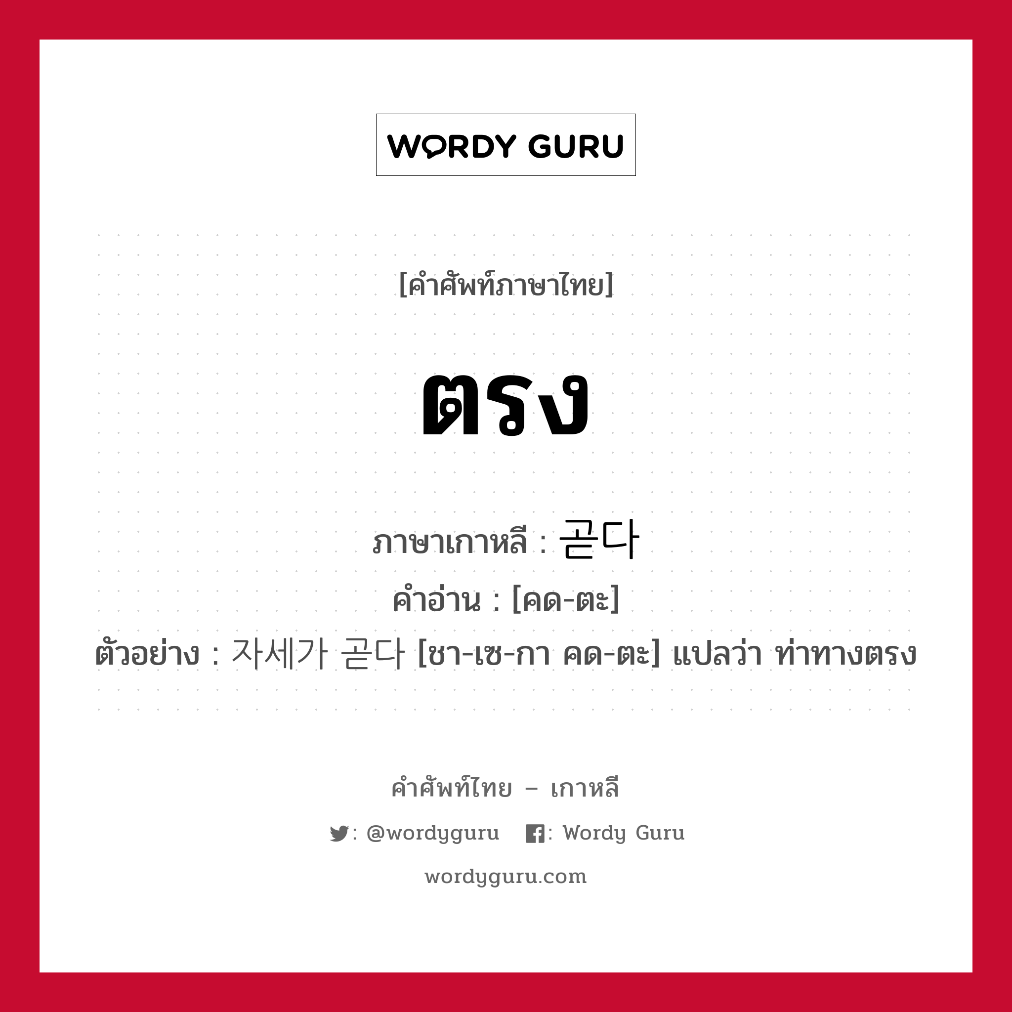 ตรง ภาษาเกาหลีคืออะไร, คำศัพท์ภาษาไทย - เกาหลี ตรง ภาษาเกาหลี 곧다 คำอ่าน [คด-ตะ] ตัวอย่าง 자세가 곧다 [ชา-เซ-กา คด-ตะ] แปลว่า ท่าทางตรง