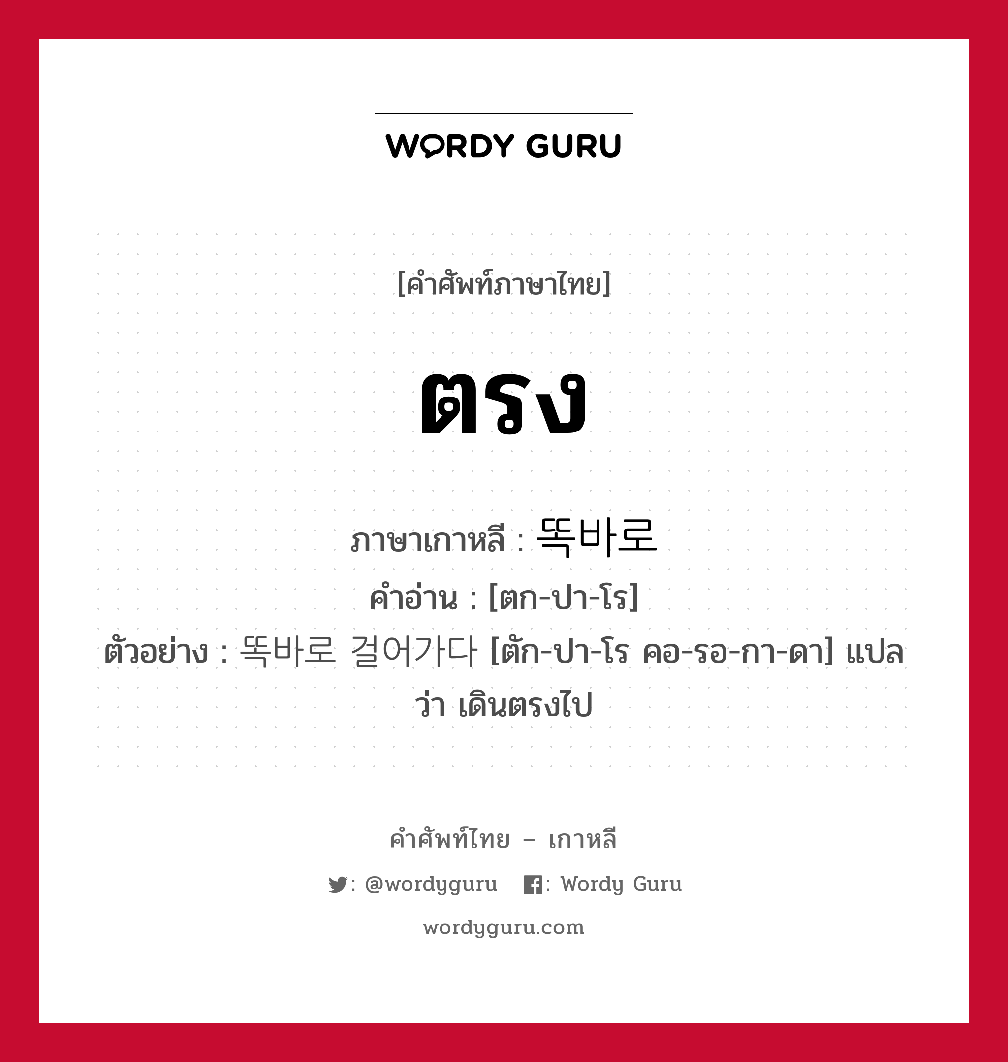 ตรง ภาษาเกาหลีคืออะไร, คำศัพท์ภาษาไทย - เกาหลี ตรง ภาษาเกาหลี 똑바로 คำอ่าน [ตก-ปา-โร] ตัวอย่าง 똑바로 걸어가다 [ตัก-ปา-โร คอ-รอ-กา-ดา] แปลว่า เดินตรงไป