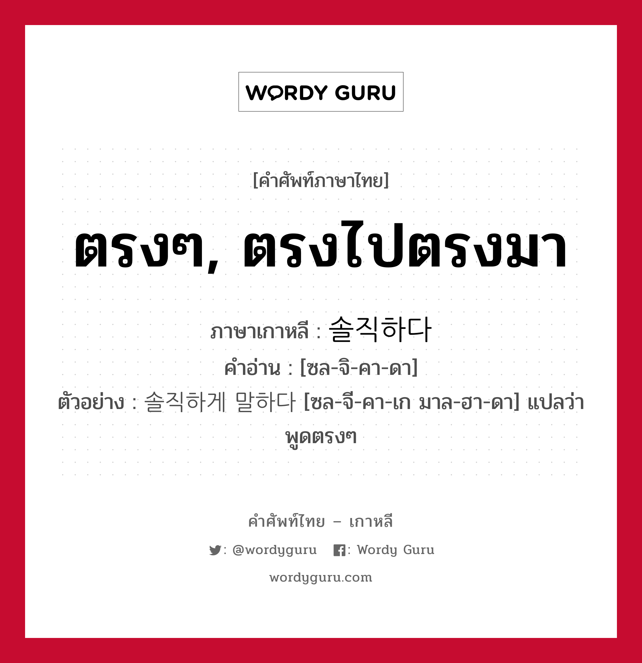 ตรงๆ, ตรงไปตรงมา ภาษาเกาหลีคืออะไร, คำศัพท์ภาษาไทย - เกาหลี ตรงๆ, ตรงไปตรงมา ภาษาเกาหลี 솔직하다 คำอ่าน [ซล-จิ-คา-ดา] ตัวอย่าง 솔직하게 말하다 [ซล-จี-คา-เก มาล-ฮา-ดา] แปลว่า พูดตรงๆ