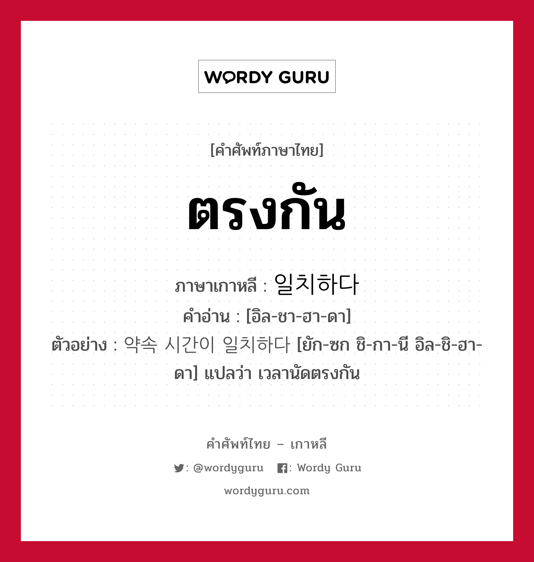 ตรงกัน ภาษาเกาหลีคืออะไร, คำศัพท์ภาษาไทย - เกาหลี ตรงกัน ภาษาเกาหลี 일치하다 คำอ่าน [อิล-ชา-ฮา-ดา] ตัวอย่าง 약속 시간이 일치하다 [ยัก-ซก ชิ-กา-นี อิล-ชิ-ฮา-ดา] แปลว่า เวลานัดตรงกัน