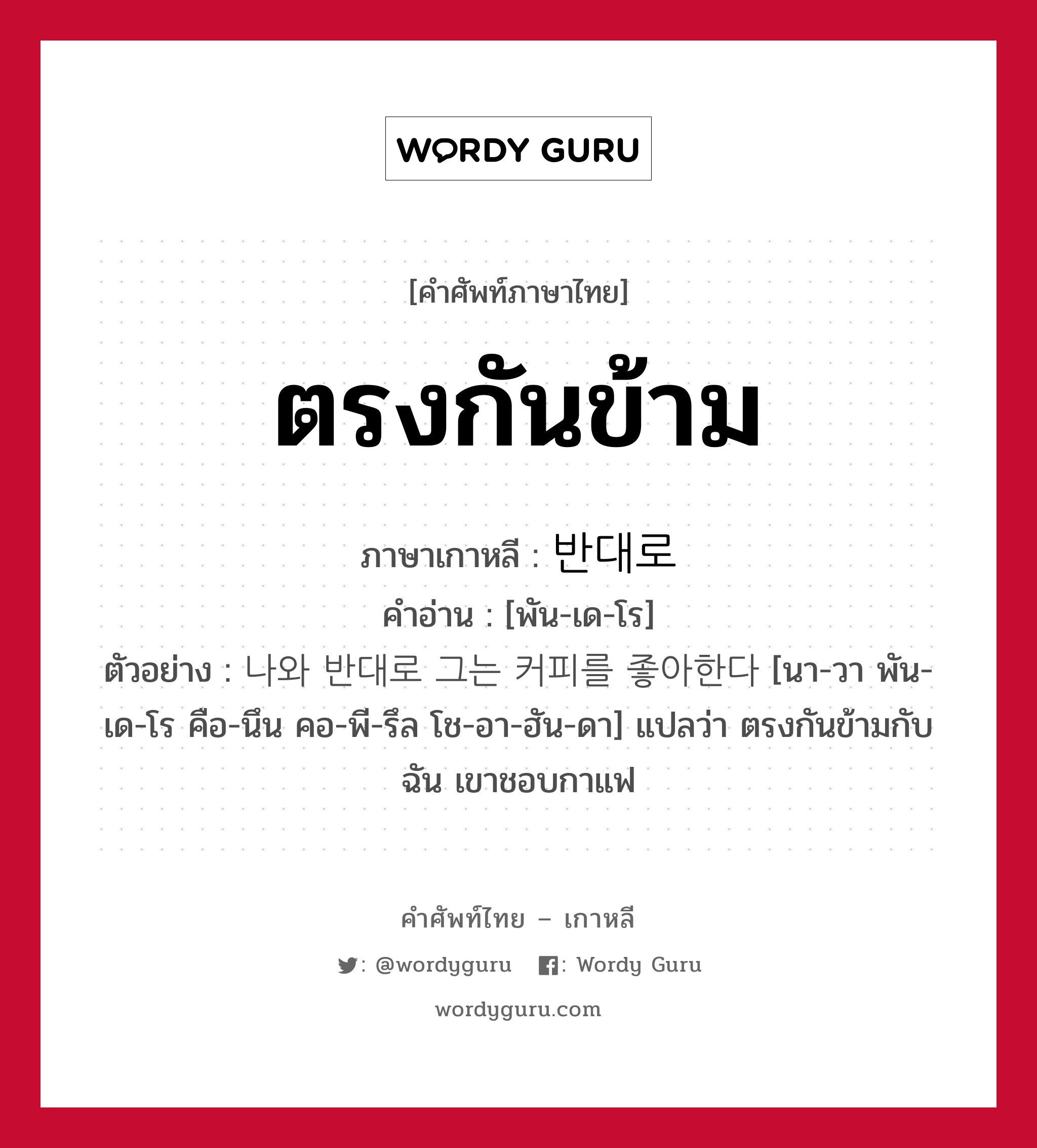 ตรงกันข้าม ภาษาเกาหลีคืออะไร, คำศัพท์ภาษาไทย - เกาหลี ตรงกันข้าม ภาษาเกาหลี 반대로 คำอ่าน [พัน-เด-โร] ตัวอย่าง 나와 반대로 그는 커피를 좋아한다 [นา-วา พัน-เด-โร คือ-นึน คอ-พี-รึล โช-อา-ฮัน-ดา] แปลว่า ตรงกันข้ามกับฉัน เขาชอบกาแฟ