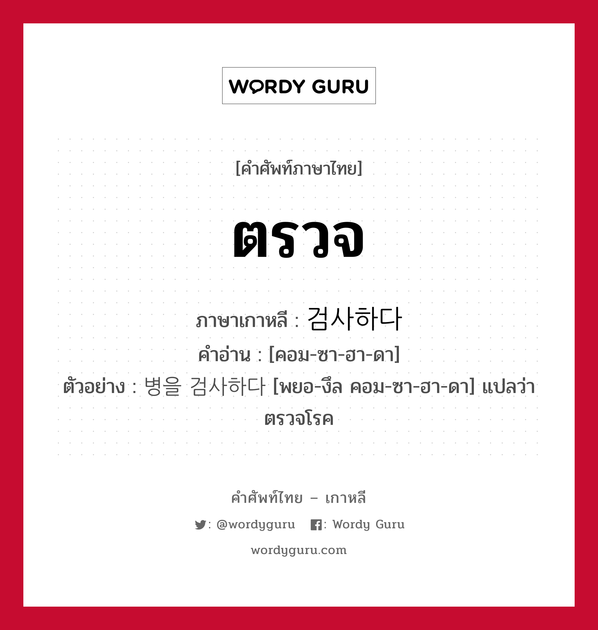 ตรวจ ภาษาเกาหลีคืออะไร, คำศัพท์ภาษาไทย - เกาหลี ตรวจ ภาษาเกาหลี 검사하다 คำอ่าน [คอม-ซา-ฮา-ดา] ตัวอย่าง 병을 검사하다 [พยอ-งึล คอม-ซา-ฮา-ดา] แปลว่า ตรวจโรค