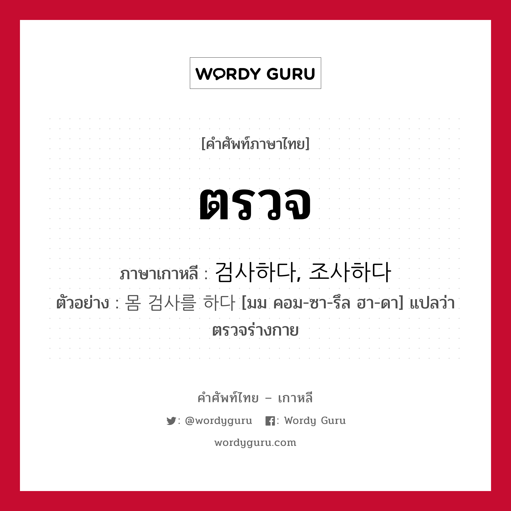 ตรวจ ภาษาเกาหลีคืออะไร, คำศัพท์ภาษาไทย - เกาหลี ตรวจ ภาษาเกาหลี 검사하다, 조사하다 ตัวอย่าง 몸 검사를 하다 [มม คอม-ซา-รึล ฮา-ดา] แปลว่า ตรวจร่างกาย