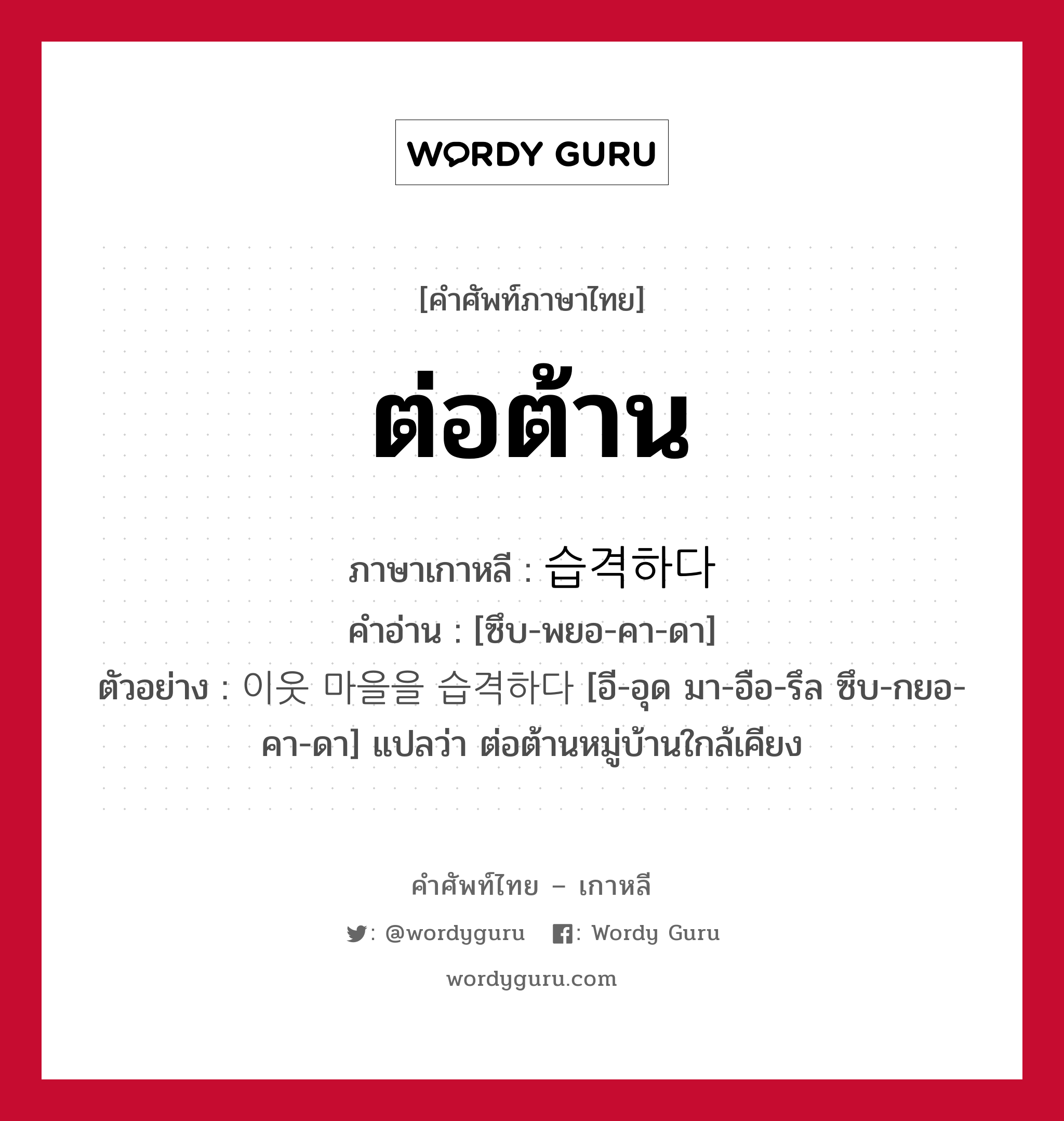 ต่อต้าน ภาษาเกาหลีคืออะไร, คำศัพท์ภาษาไทย - เกาหลี ต่อต้าน ภาษาเกาหลี 습격하다 คำอ่าน [ซึบ-พยอ-คา-ดา] ตัวอย่าง 이웃 마을을 습격하다 [อี-อุด มา-อือ-รึล ซึบ-กยอ-คา-ดา] แปลว่า ต่อต้านหมู่บ้านใกล้เคียง