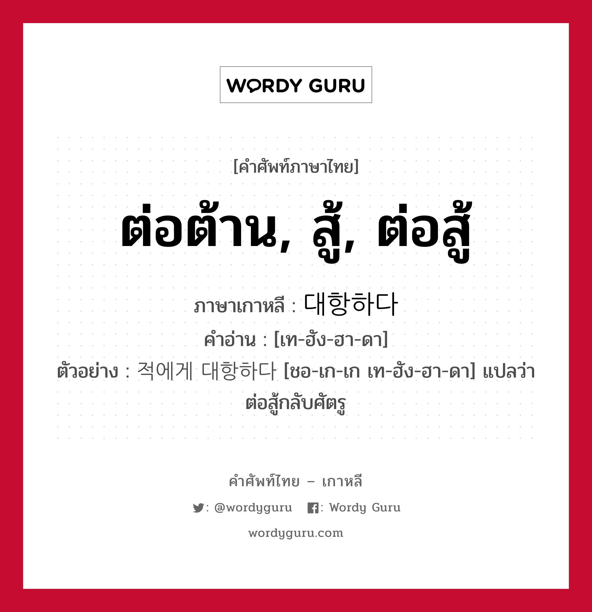 ต่อต้าน, สู้, ต่อสู้ ภาษาเกาหลีคืออะไร, คำศัพท์ภาษาไทย - เกาหลี ต่อต้าน, สู้, ต่อสู้ ภาษาเกาหลี 대항하다 คำอ่าน [เท-ฮัง-ฮา-ดา] ตัวอย่าง 적에게 대항하다 [ชอ-เก-เก เท-ฮัง-ฮา-ดา] แปลว่า ต่อสู้กลับศัตรู