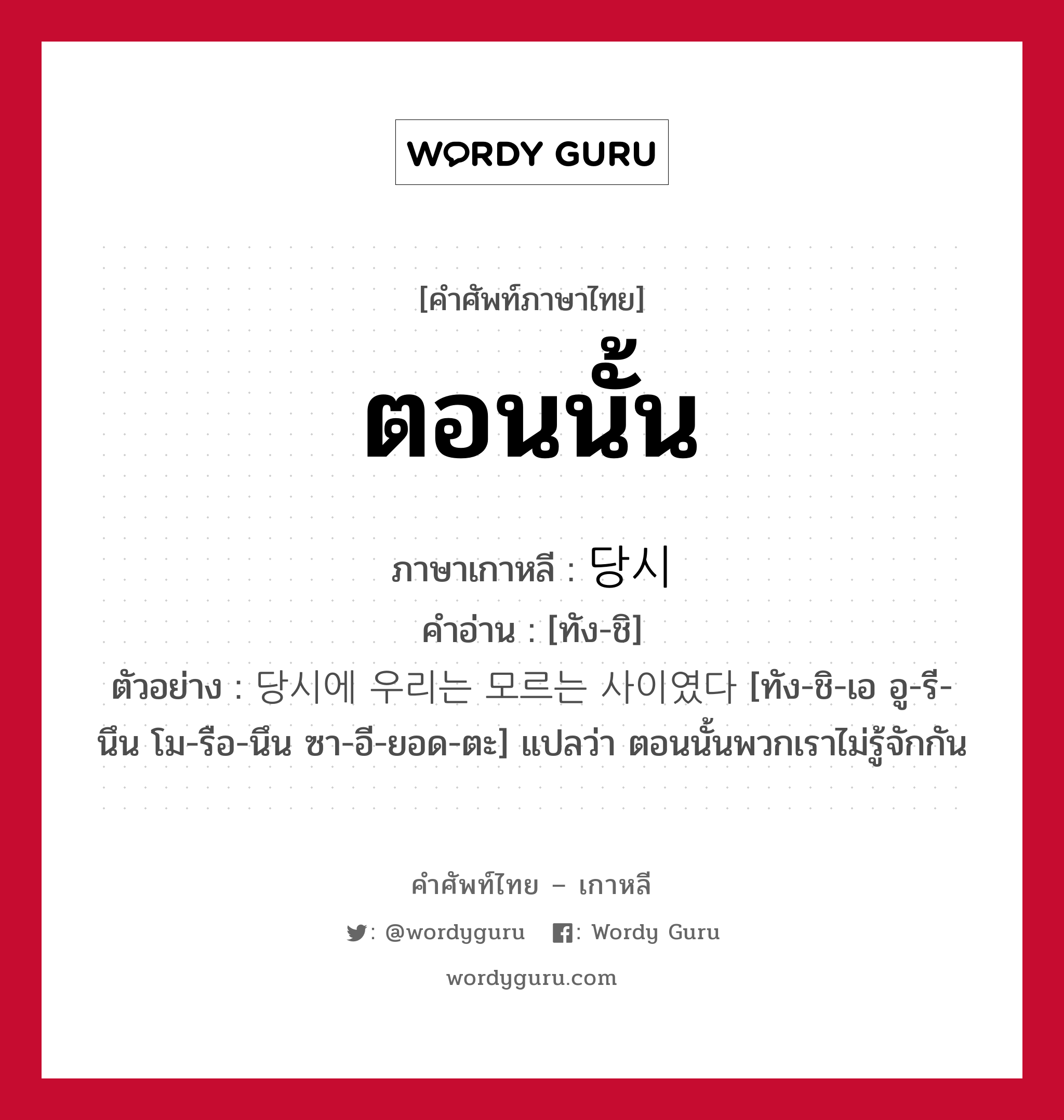 ตอนนั้น ภาษาเกาหลีคืออะไร, คำศัพท์ภาษาไทย - เกาหลี ตอนนั้น ภาษาเกาหลี 당시 คำอ่าน [ทัง-ชิ] ตัวอย่าง 당시에 우리는 모르는 사이였다 [ทัง-ชิ-เอ อู-รี-นึน โม-รือ-นึน ซา-อี-ยอด-ตะ] แปลว่า ตอนนั้นพวกเราไม่รู้จักกัน