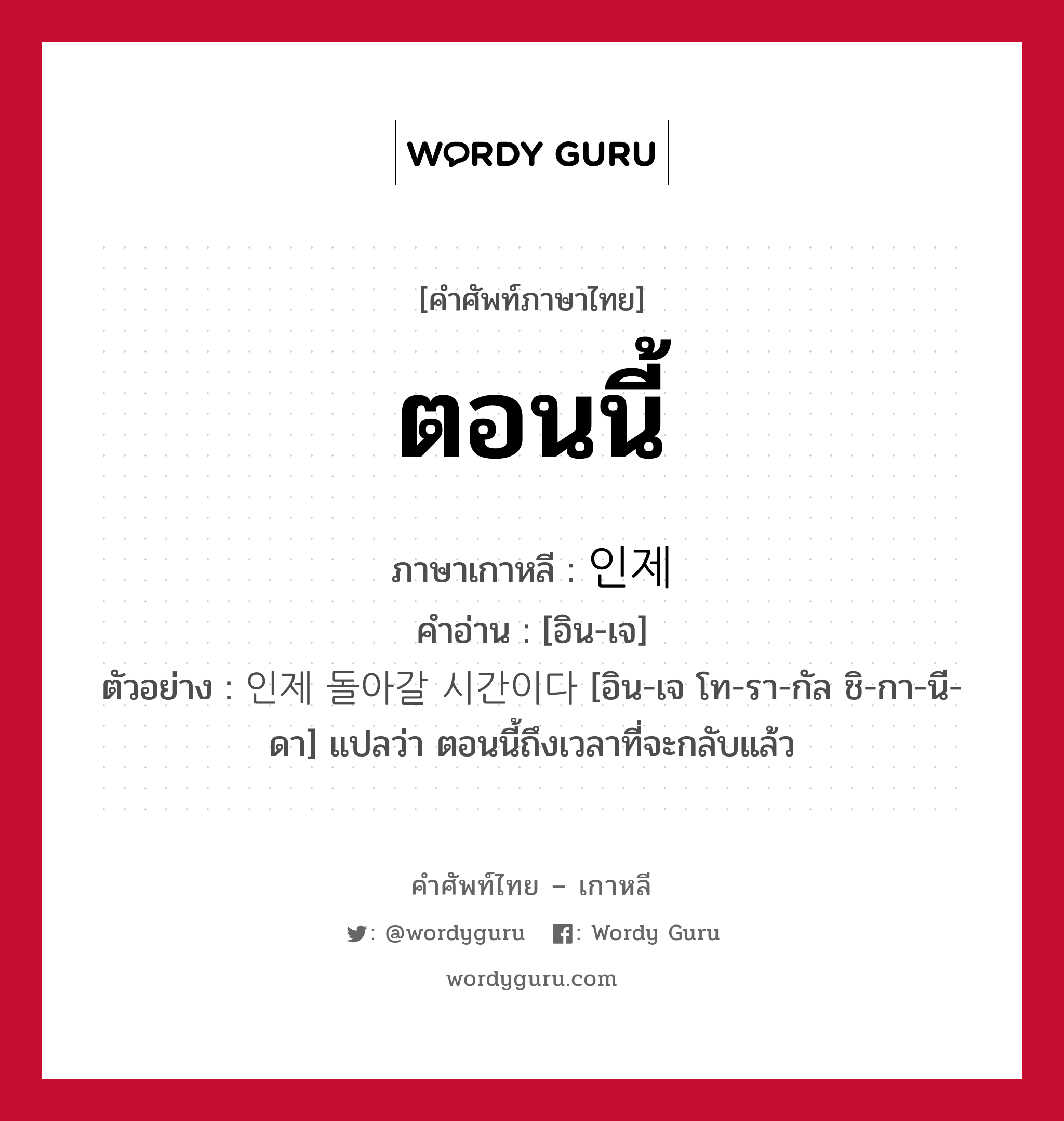 ตอนนี้ ภาษาเกาหลีคืออะไร, คำศัพท์ภาษาไทย - เกาหลี ตอนนี้ ภาษาเกาหลี 인제 คำอ่าน [อิน-เจ] ตัวอย่าง 인제 돌아갈 시간이다 [อิน-เจ โท-รา-กัล ชิ-กา-นี-ดา] แปลว่า ตอนนี้ถึงเวลาที่จะกลับแล้ว